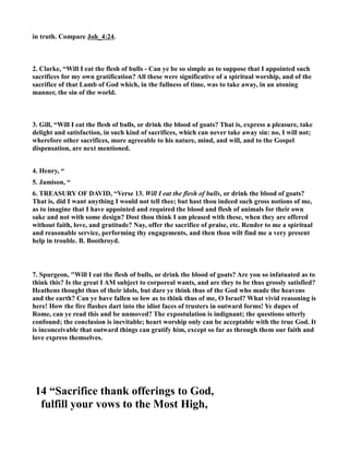 in truth. Compare Joh_4:24. 
2. Clarke, “Will I eat the flesh of bulls - Can ye be so simple as to suppose that I appointed such 
sacrifices for my own gratification? All these were significative of a spiritual worship, and of the 
sacrifice of that Lamb of God which, in the fullness of time, was to take away, in an atoning 
manner, the sin of the world. 
3. Gill, “Will I eat the flesh of bulls, or drink the blood of goats? That is, express a pleasure, take 
delight and satisfaction, in such kind of sacrifices, which can never take away sin: no, I will not; 
wherefore other sacrifices, more agreeable to his nature, mind, and will, and to the Gospel 
dispensation, are next mentioned. 
4. Henry, “ 
5. Jamison, “ 
6. TREASURY OF DAVID, “Verse 13. Will I eat the flesh of bulls, or drink the blood of goats? 
That is, did I want anything I would not tell thee; but hast thou indeed such gross notions of me, 
as to imagine that I have appointed and required the blood and flesh of animals for their own 
sake and not with some design? Dost thou think I am pleased with these, when they are offered 
without faith, love, and gratitude? ay, offer the sacrifice of praise, etc. Render to me a spiritual 
and reasonable service, performing thy engagements, and then thou wilt find me a very present 
help in trouble. B. Boothroyd. 
7. Spurgeon, Will I eat the flesh of bulls, or drink the blood of goats? Are you so infatuated as to 
think this? Is the great I AM subject to corporeal wants, and are they to be thus grossly satisfied? 
Heathens thought thus of their idols, but dare ye think thus of the God who made the heavens 
and the earth? Can ye have fallen so low as to think thus of me, O Israel? What vivid reasoning is 
here! How the fire flashes dart into the idiot faces of trusters in outward forms! Ye dupes of 
Rome, can ye read this and be unmoved? The expostulation is indignant; the questions utterly 
confound; the conclusion is inevitable; heart worship only can be acceptable with the true God. It 
is inconceivable that outward things can gratify him, except so far as through them our faith and 
love express themselves. 
14 “Sacrifice thank offerings to God, 
fulfill your vows to the Most High, 
 