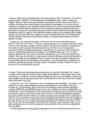 1. Barnes, “Offer unto God thanksgiving - The word rendered “offer” in this place - זבח zâbach - 
means properly “sacrifice.” So it is rendered by the Septuagint, θῦσον thuson - and by the 
Vulgate, “immola.” The word is used, doubtless, with design - to show what was the “kind” of 
sacrifice with which God would be pleased, and which he would approve. It was not the mere 
“sacrifice” of animals, as they commonly understood the term; it was not the mere presentation 
of the bodies and the blood of slain beasts; it was an offering which proceeded from the heart, 
and which was expressive of gratitude and praise. This is not to be understood as implying that 
God did not require or approve of the offering of bloody sacrifices, but as implying that a higher 
sacrifice was necessary; that these would be vain and worthless unless they were accompanied 
with the offerings of the heart; and that his worship, even amidst outward forms, was to be a 
spiritual worship. 
And pay thy vows unto the Most High - To the true God, the most exalted Being in the 
universe. The word “vows” here - נדר neder - means properly a vow or promise; and then, a thing 
vowed; a votive offering, a sacrifice. The idea seems to be, that the true notion to be attached to 
the sacrifices which were prescribed and required was, that they were to be regarded as 
expressions of internal feelings and purposes; of penitence; of a deep sense of sin; of gratitude 
and love; and that the design of such sacrifices was not fulfilled unless the “vows” or pious 
purposes implied in the very nature of sacrifices and offerings were carried out in the life and 
conduct. They were not, therefore, to come merely with these offerings, and then feel that all the 
purpose of worship was accomplished. They were to carry out the true design of them by lives 
corresponding with the idea intended by such sacrifices - lives full of penitence, gratitude, love, 
obedience, submission, devotion. This only could be acceptable worship. Compare the notes at 
Isa_1:11-17. See also Psa_76:11; Ecc_5:5. 
2. Clarke, “Offer unto God thanksgiving; and pay thy vows unto the Most High - זבח zebach, 
“sacrifice unto God, אלהים Elohim, the תודה todah, thank-offering,” which was the same as the 
sin-offering, viz. a bullock, or a ram, without blemish; only there were, in addition, “unleavened 
cakes mingled with oil, and unleavened wafers anointed with oil; and cakes of fine flour mingled 
with oil and fried,” Lev_7:12. 
And pay thy vows - נדריך nedareycha, “thy vow-offering, to the Most High.” The neder or vow-offering 
was a male without blemish, taken from among the beeves, the sheep, or the goats. 
Compare Lev_22:19 with Psa_50:22. ow these were offerings, in their spiritual and proper 
meaning, which God required of the people: and as the sacrificial system was established for an 
especial end - to show the sinfulness of sin, and the purity of Jehovah, and to show how sin could 
be atoned for, forgiven, and removed; this system was now to end in the thing that it signified, - 
the grand sacrifice of Christ, which was to make atonement, feed, nourish, and save the souls of 
believers unto eternal life; to excite their praise and thanksgiving; bind them to God Almighty by 
the most solemn vows to live to him in the spirit of gratitude and obedience all the days of their 
life. And, in order that they might be able to hold fast faith and a good conscience, they were to 
make continual prayer to God, who promised to hear and deliver them, that they might glorify 
him, Psa_50:15. 
From the Psa_50:16 to the Psa_50:22 Asaph appears to refer to the final rejection of the Jews 
 