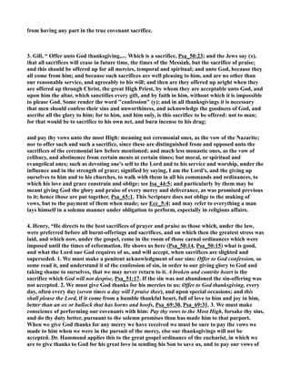 from having any part in the true covenant sacrifice. 
3. Gill, “ Offer unto God thanksgiving,.... Which is a sacrifice, Psa_50:23; and the Jews say (x), 
that all sacrifices will cease in future time, the times of the Messiah, but the sacrifice of praise; 
and this should be offered up for all mercies, temporal and spiritual; and unto God, because they 
all come from him; and because such sacrifices are well pleasing to him, and are no other than 
our reasonable service, and agreeably to his will; and then are they offered up aright when they 
are offered up through Christ, the great High Priest, by whom they are acceptable unto God, and 
upon him the altar, which sanctifies every gift, and by faith in him, without which it is impossible 
to please God. Some render the word confession (y); and in all thanksgivings it is necessary 
that men should confess their sins and unworthiness, and acknowledge the goodness of God, and 
ascribe all the glory to him; for to him, and him only, is this sacrifice to be offered: not to man; 
for that would be to sacrifice to his own net, and burn incense to his drag; 
and pay thy vows unto the most High: meaning not ceremonial ones, as the vow of the azarite; 
nor to offer such and such a sacrifice, since these are distinguished from and opposed unto the 
sacrifices of the ceremonial law before mentioned; and much less monastic ones, as the vow of 
celibacy, and abstinence from certain meats at certain times; but moral, or spiritual and 
evangelical ones; such as devoting one's self to the Lord and to his service and worship, under the 
influence and in the strength of grace; signified by saying, I am the Lord's, and the giving up 
ourselves to him and to his churches, to walk with them in all his commands and ordinances, to 
which his love and grace constrain and oblige; see Isa_44:5; and particularly by them may be 
meant giving God the glory and praise of every mercy and deliverance, as was promised previous 
to it; hence those are put together, Psa_65:1. This Scripture does not oblige to the making of 
vows, but to the payment of them when made; see Ecc_5:4; and may refer to everything a man 
lays himself in a solemn manner under obligation to perform, especially in religious affairs. 
4. Henry, “He directs to the best sacrifices of prayer and praise as those which, under the law, 
were preferred before all burnt-offerings and sacrifices, and on which then the greatest stress was 
laid, and which now, under the gospel, come in the room of those carnal ordinances which were 
imposed until the times of reformation. He shows us here (Psa_50:14, Psa_50:15) what is good, 
and what the Lord our God requires of us, and will accept, when sacrifices are slighted and 
superseded. 1. We must make a penitent acknowledgment of our sins: Offer to God confession, so 
some read it, and understand it of the confession of sin, in order to our giving glory to God and 
taking shame to ourselves, that we may never return to it. A broken and contrite heart is the 
sacrifice which God will not despise, Psa_51:17. If the sin was not abandoned the sin-offering was 
not accepted. 2. We must give God thanks for his mercies to us: Offer to God thanksgiving, every 
day, often every day (seven times a day will I praise thee), and upon special occasions; and this 
shall please the Lord, if it come from a humble thankful heart, full of love to him and joy in him, 
better than an ox or bullock that has horns and hoofs, Psa_69:30, Psa_69:31. 3. We must make 
conscience of performing our covenants with him: Pay thy vows to the Most High, forsake thy sins, 
and do thy duty better, pursuant to the solemn promises thou has made him to that purport. 
When we give God thanks for any mercy we have received we must be sure to pay the vows we 
made to him when we were in the pursuit of the mercy, else our thanksgivings will not be 
accepted. Dr. Hammond applies this to the great gospel ordinance of the eucharist, in which we 
are to give thanks to God for his great love in sending his Son to save us, and to pay our vows of 
 