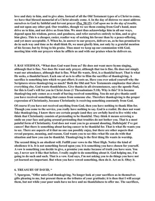 love and duty to him, and to give alms. Instead of all the Old Testament types of a Christ to come, 
we have that blessed memorial of a Christ already come. 4. In the day of distress we must address 
ourselves to God by faithful and fervent prayer (Psa_50:15): Call upon me in the day of trouble, 
and not upon any other god. Our troubles, though we see them coming from God's hand, must 
drive us to him, and not drive us from him. We must thus acknowledge him in all our ways, 
depend upon his wisdom, power, and goodness, and refer ourselves entirely to him, and so give 
him glory. This is a cheaper, easier, readier way of seeking his favour than by a peace-offering, 
and yet more acceptable. 5. When he, in answer to our prayers, delivers us, as he has promised to 
do in such way and time as he shall think fit, we must glorify him, not only by a grateful mention 
of his favour, but by living to his praise. Thus must we keep up our communion with God, 
meeting him with our prayers when he afflicts us and with our praises when he delivers us. 
5. RAY STEDMA, “What does God want from us? He does not want mere hymn singing, 
although that is fine. or does He want only prayer, although that too is fine. He does not simply 
want our attendance, although that is fine. What He wants, first, is a thankful heart. That is what 
He seeks, a thankful heart. Each one of us is to offer to Him the sacrifice of thanksgiving. A 
sacrifice is something into which we put effort; it costs us. Have you ever asked yourself why the 
Scriptures stress thanksgiving so much? Both the Old and ew Testaments emphasize that above 
everything else, God wants thankfulness. Give thanks in all circumstances, says the apostle Paul, 
for this is God's will for you in Christ Jesus (1 Thessalonians 5:18). Why is this? It is because 
thanksgiving only comes as a result of having received something. You do not give thanks until 
you have received something that comes from someone else. Therefore thanksgiving is the proper 
expression of Christianity, because Christianity is receiving something constantly from God. 
Of course if you have not received anything from God, then you have nothing to thank Him for. 
Though you come to the service, you really have nothing to say. God is a realist. He does not want 
fake thanksgiving. I know there are certain people (and they are awfully hard to live with) who 
think that Christianity consists of pretending to be thankful. They think it means screwing a 
smile on your face and going around pretending that troubles do not bother you. That is a most 
painful form of Christianity. God does not want you to go around shouting, Hallelujah! I've got 
cancer! But there is something about having cancer to be thankful for. That is what He wants you 
to see. There are aspects of it that no one can possibly enjoy, but there are other aspects that 
reveal purpose, meaning, and reason. God wants you to see this--what He can do with that 
situation and how you can be thankful. Thanksgiving is the first thing He wants in worship. 
The second thing is an obedient will. Fulfill your vows to the Most High. otice the kind of 
obedience it is. It is not something forced upon you; it is something you have chosen for yourself. 
A vow is something you decide to give, a promise you make because of truth you have seen. You 
say, I never saw it like that before. I really ought to do something about it. God helping me, I'm 
going to do such and such. That is a vow. God says, I'm not asking you to do things you have not 
yet learned are important. But when you have vowed something, then do it. Act on it. Obey it. 
6. TREASURY OF DAVID, “ 
7. Spurgeon, Offer unto God thanksgiving. o longer look at your sacrifices as in themselves 
gifts pleasing to me, but present them as the tributes of your gratitude; it is then that I will accept 
them, but not while your poor souls have no love and no thankfulness to offer me. The sacrifices, 
 