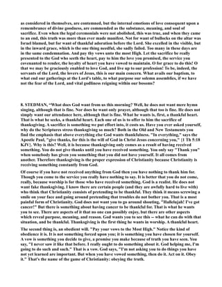 as considered in themselves, are contemned, but the internal emotions of love consequent upon a 
remembrance of divine goodness, are commended as the substance, meaning, and soul of 
sacrifice. Even when the legal ceremonials were not abolished, this was true, and when they came 
to an end, this truth was more than ever made manifest. ot for want of bullocks on the altar was 
Israel blamed, but for want of thankful adoration before the Lord. She excelled in the visible, but 
in the inward grace, which is the one thing needful, she sadly failed. Too many in these days are 
in the same condemnation. And pay thy vows unto the most High. Let the sacrifice be really 
presented to the God who seeth the heart, pay to him the love you promised, the service you 
covenanted to render, the loyalty of heart you have vowed to maintain. O for grace to do this! O 
that we may be graciously enabled to love God, and live up to our profession! To be, indeed, the 
servants of the Lord, the lovers of Jesus, this is our main concern. What avails our baptism, to 
what end our gatherings at the Lord's table, to what purpose our solemn assemblies, if we have 
not the fear of the Lord, and vital godliness reigning within our bosoms? 
8. STEDMA, “What does God want from us this morning? Well, he does not want mere hymn 
singing, although that is fine. or does he want only prayer, although that too is fine. He does not 
simply want our attendance here, although that is fine. What he wants is, first, a thankful heart. 
That is what he seeks, a thankful heart. Each one of us is to offer to him the sacrifice of 
thanksgiving. A sacrifice is something we put effort into, it costs us. Have you ever asked yourself, 
why do the Scriptures stress thanksgiving so much? Both in the Old and ew Testaments you 
find the emphasis that above everything else God wants thankfulness. In everything, says the 
Apostle Paul, give thanks, for this is the will of God in Christ Jesus concerning you, {1 Th 5:18 
KJV}. Why is this? Well, it is because thanksgiving only comes as a result of having received 
something. You do not give thanks until you have received something. You only say Thank you 
when somebody has given you something that you did not have yourself. It all comes from 
another. Therefore thanksgiving is the proper expression of Christianity because Christianity is 
receiving something constantly from God. 
Of course if you have not received anything from God then you have nothing to thank him for. 
Though you come to the service you really have nothing to say. It is better that you do not come, 
really, because worship is for those who have received something. God is a realist. He does not 
want fake thanksgiving. I know there are certain people (and they are awfully hard to live with) 
who think that Christianity consists of pretending to be thankful. They think it means screwing a 
smile on your face and going around pretending that troubles do not bother you. That is a most 
painful form of Christianity. God does not want you to go around shouting, Hallelujah! I've got 
cancer! But there is something about having cancer to be thankful for. That is what he wants 
you to see. There are aspects of it that no one can possibly enjoy, but there are other aspects 
which reveal purpose, meaning, and reason. God wants you to see this -- what he can do with that 
situation, and be thankful. Thanksgiving is the first thing he wants in worship. A thankful heart. 
The second thing is, an obedient will. Pay your vows to the Most High. otice the kind of 
obedience it is. It is not something forced upon you; it is something you have chosen for yourself. 
A vow is something you decide to give, a promise you make because of truth you have seen. You 
say, I never saw it like that before. I really ought to do something about it. God helping me, I'm 
going to do such and such. That is a vow. God says, I'm not asking you to do things you have 
not yet learned are important. But when you have vowed something, then do it. Act on it. Obey 
it. That's the name of the game of Christianity: obeying the truth. 
 