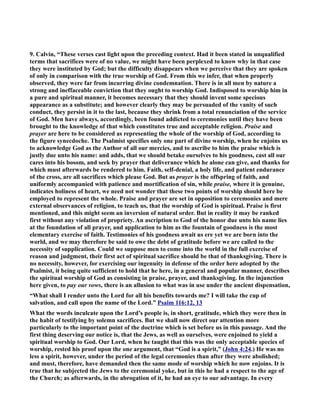 9. Calvin, “These verses cast light upon the preceding context. Had it been stated in unqualified 
terms that sacrifices were of no value, we might have been perplexed to know why in that case 
they were instituted by God; but the difficulty disappears when we perceive that they are spoken 
of only in comparison with the true worship of God. From this we infer, that when properly 
observed, they were far from incurring divine condemnation. There is in all men by nature a 
strong and ineffaceable conviction that they ought to worship God. Indisposed to worship him in 
a pure and spiritual manner, it becomes necessary that they should invent some specious 
appearance as a substitute; and however clearly they may be persuaded of the vanity of such 
conduct, they persist in it to the last, because they shrink from a total renunciation of the service 
of God. Men have always, accordingly, been found addicted to ceremonies until they have been 
brought to the knowledge of that which constitutes true and acceptable religion. Praise and 
prayer are here to be considered as representing the whole of the worship of God, according to 
the figure synecdoche. The Psalmist specifies only one part of divine worship, when he enjoins us 
to acknowledge God as the Author of all our mercies, and to ascribe to him the praise which is 
justly due unto his name: and adds, that we should betake ourselves to his goodness, cast all our 
cares into his bosom, and seek by prayer that deliverance which he alone can give, and thanks for 
which must afterwards be rendered to him. Faith, self-denial, a holy life, and patient endurance 
of the cross, are all sacrifices which please God. But as prayer is the offspring of faith, and 
uniformly accompanied with patience and mortification of sin, while praise, where it is genuine, 
indicates holiness of heart, we need not wonder that these two points of worship should here be 
employed to represent the whole. Praise and prayer are set in opposition to ceremonies and mere 
external observances of religion, to teach us, that the worship of God is spiritual. Praise is first 
mentioned, and this might seem an inversion of natural order. But in reality it may be ranked 
first without any violation of propriety. An ascription to God of the honor due unto his name lies 
at the foundation of all prayer, and application to him as the fountain of goodness is the most 
elementary exercise of faith. Testimonies of his goodness await us ere yet we are born into the 
world, and we may therefore be said to owe the debt of gratitude before we are called to the 
necessity of supplication. Could we suppose men to come into the world in the full exercise of 
reason and judgment, their first act of spiritual sacrifice should be that of thanksgiving. There is 
no necessity, however, for exercising our ingenuity in defense of the order here adopted by the 
Psalmist, it being quite sufficient to hold that he here, in a general and popular manner, describes 
the spiritual worship of God as consisting in praise, prayer, and thanksgiving. In the injunction 
here given, to pay our vows, there is an allusion to what was in use under the ancient dispensation, 
“What shall I render unto the Lord for all his benefits towards me? I will take the cup of 
salvation, and call upon the name of the Lord.” Psalm 116:12, 13 
What the words inculcate upon the Lord’s people is, in short, gratitude, which they were then in 
the habit of testifying by solemn sacrifices. But we shall now direct our attention more 
particularly to the important point of the doctrine which is set before us in this passage. And the 
first thing deserving our notice is, that the Jews, as well as ourselves, were enjoined to yield a 
spiritual worship to God. Our Lord, when he taught that this was the only acceptable species of 
worship, rested his proof upon the one argument, that “God is a spirit,” (John 4:24.) He was no 
less a spirit, however, under the period of the legal ceremonies than after they were abolished; 
and must, therefore, have demanded then the same mode of worship which he now enjoins. It is 
true that he subjected the Jews to the ceremonial yoke, but in this he had a respect to the age of 
the Church; as afterwards, in the abrogation of it, he had an eye to our advantage. In every 
 