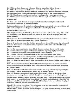 Job 9:7 He speaks to the sun and it does not shine; he seals off the light of the stars. 
Job 9:8 He alone stretches out the heavens and treads on the waves of the sea. 
Job 9:9 He is the Maker of the Bear and Orion, the Pleiades and the constellations of the south. 
Job 9:10 He performs wonders that cannot be fathomed, miracles that cannot be counted. 
Job 9:11 When he passes me, I cannot see him; when he goes by, I cannot perceive him. 
Job 9:12 If he snatches away, who can stop him? Who can say to him, 'What are you doing?' 
Jeremiah said: 
Jer 10:12 ...God made the earth by his power; He founded the world by His wisdom and 
stretched out the heavens by His understanding. 
God made all things, and He controls every human being, every animal, every act of history. It is 
all in God's almighty hands. His power is infinite. He is the Almighty One! 
II. God Speaks (Ps. 50:1, 3, 7) 
The Mighty One, God, the LORD, speaks and summons the earth from the rising of the sun to 
the place where it sets...Our God comes and will not be silent...Hear, O my people, and I will 
speak, O Israel... 
Theologians use the word REVELATIO when they consider how God communicates with us. 
They speak of General Revelation and Special Revelation. 
General Revelation teaches us that God has spoken all over the world by means of creation, and 
by means of conscience. Every human being everywhere has heard the voice of God through 
General Revelation. 
Psa 19:1 The heavens declare the glory of God; the skies proclaim the work of his hands. 
Psa 19:2 Day after day they pour forth speech; night after night they display knowledge. 
Psa 19:3 There is no speech or language where their voice is not heard. 
Psa 19:4 Their voice goes out into all the earth, their words to the ends of the world. 
Rom 1:18 The wrath of God is being revealed from heaven against all the godlessness and 
wickedness of men who suppress the truth by their wickedness, 
Rom 1:19 since what may be known about God is plain to them, because God has made it plain to 
them. 
Rom 1:20 For since the creation of the world God's invisible qualities--his eternal power and 
divine nature--have been clearly seen, being understood from what has been made, so that men 
are without excuse. 
Rom 2:14 (Indeed, when Gentiles, who do not have the law, do by nature things required by the 
law, they are a law for themselves, even though they do not have the law, 
Rom 2:15 since they show that the requirements of the law are written on their hearts, their 
consciences also bearing witness, and their thoughts now accusing, now even defending them.) 
God has spoken most fully to us in the person of His Son Jesus Christ, and in the written Word of 
God, whereby we learn of the living Word of God. The Bible is inspired by God. 2 Tim 3:16 All 
Scripture is God-breathed. It is the breath of God Himself, and when we read it the Holy Spirit 
illuminates our hearts, and makes us understand. 
1 Cor 2:9 However, as it is written: o eye has seen, no ear has heard, no mind has conceived 
what God has prepared for those who love him-- 
1 Cor 2:10 but God has revealed it to us by his Spirit. The Spirit searches all things, even the deep 
things of God. 
 
