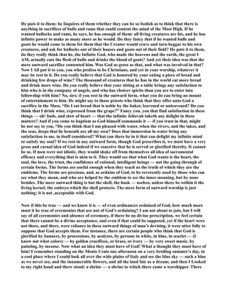 He puts it to them: he Inquires of them whether they can be so foolish as to think that there is 
anything in sacrifices of bulls and rams that could content the mind of the Most High. If he 
wanted bullocks and rams, he says, he has enough of them: all living creatures are his, and he has 
infinite power to make as many more as he would. Do they fancy that if he wanted bulls and 
goats he would come to them for them that the Creator would crave and turn beggar to his own 
creatures, and ask for bullocks out of their houses and goats out of their field? He puts it to them, 
do they really think that he, the Infinite God, who made the heavens and the earth, the great I 
AM, actually eats the flesh of bulls and drinks the blood of goats? And yet their idea was that the 
mere outward sacrifice contented him. Was God as gross as that, and what was involved in that? 
ow I All put it to you, you who profess to be Christians, and yet in your worship, whatever it 
may be rest in it. Do you really believe that Gad is honored by your eating a piece of bread and 
drinking few drops of wine? The thousand of creatures that he has in the world eat more bread 
and drink more wine. Do you really believe that your sitting at a table brings any satisfaction to 
him who is in the company of angels, and who has choicer spirits than you are to enter into 
fellowship with him? o, sirs; if you rest in the outward form, what you do can bring no mount 
of entertainment to him. He might say to those priests who think that they offer unto God a 
sacrifice in the Mass, “Do I eat bread that is noble by the baker, leavened or unleavened? Do you 
think that I drink wine, expressed from the grape?” Fancy you, you that find satisfaction in these 
things — oh! fools, and slow of heart — that the infinite Jehovah taketh any delight in these 
matters? And if you come to baptism as God himself commands it — if you trust in that, might 
he not say to you, “Do you think that I am pleased with water, when the rivers, and the lakes, and 
the seas, deeps that lie beneath are all my own? Does that immersion in water bring any 
satisfaction to me, in itself considered? What can there be in it that can delight my infinite mind 
or satisfy my soul? If we rest in any outward form, though God prescribes it, we must have a very 
gross and carnal idea of God indeed if we conceive that he is served or glorified thereby. It cannot 
be so. If men were not idiotic, they would shake off from themselves all idea of sacramental 
efficacy and everything that is akin to it. They would see that what God wants is the heart, the 
soul, the love, the trust, the confidence of rational, intelligent beings — not the going through of 
certain forms. The forms are useful enough when they teach us the truth of which they are the 
emblems. The forms are precious, and, as ordains of God, to be reverently used by those who can 
see what they mean, and who are helped by the emblem to see the inner meaning, but by none 
besides. The mere outward thing is but the shell, the husk — useless, unless there be within it the 
living kernel, the embryo which the shell protects. The mere form of outward worship is just 
nothing: it is not ,acceptable with God. 
ow if this be true — and we know it is — of even ordinances ordained of God, how much more 
must it be true of ceremonies that are not of God’s ordaining? I am not about to jute, but I will 
say of all ceremonies and absence of ceremony, if there be no divine prescription, we feel certain 
that there cannot be a divine acceptance, and even if that could be supposed, yet if the heart were 
not there, and there, were reliance in these outward things of man’s devising, it were utter folly to 
suppose that God accepts them. For instance, there are certain people who think that God is 
glorified by banners, by processions, by acolytes, by persons in white, in blue, in scarlet — (I 
know not what colors) — by golden crucifixes, or brass, or ivory — by very sweet music, by 
painting, by incense. ow what an idea they must have of God! What a thought they must have of 
him! I remember standing on the Monte Cenis one afternoon on a very broiling summer’s day, in 
a cool place where I could look all over the wide plains of Italy and see the blue sky — such a blue 
as we never see, and the innumerable flowers, and all the land fair as a dream; and then I Looked 
to my right hand and there stood: a shrine — a shrine to which there came a worshipper. There 
 