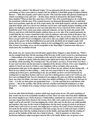 was a doll: they called it “the Blessed Virgin.” It was adorned with all sorts of trinkets — just 
such things as I have seen sold at a country fair for children. It had little sprigs of faded artificial 
flowers — little bits of paint; and I said to myself, “The God that made this glorious landscape in 
which everything is true and real — do they fancy that he is honored by this kind of thing — 
these baubles? What an idea they must have of God.” Sirs, if he wanted banners, he would deck 
his escutcheon with the stars. If he wanted incense, ten thousand thousand flowers would shed 
their sweet perfume, upon the air. If he wants music, the wind shall sound it, and the woods shall 
clap their hands, and every forest tree shall give out its note, and angelic harpers standing on the 
glassy sea shall give such music as your ears and mine have never conceived. If he wants an alb, 
behold the snow! If he wants your many-coloured raiments, see how he decks the meads with 
flowers, and strews with both his hands, rainbow hues on every side. If he wanted garments, he 
would bind the sky’s azure round him with a belt of rainbows, and come forth in his glory; but 
your dolls, and your boys and men, and all their millinery! Sirs, do you know what you are at? I 
Have you got souls? If you worshipped a calf, calves, like you, might well worship him in such in 
style, but the great I AM, that builded heaven and earth, dwelleth not in temples made with 
hands, that is to say, in these buildings; and he is not worshipped by such trumpery as this. All 
this, of men’s inventing, never can be acceptable to the Most High. Common-sense tells us so — 
much more the revelation of God. 
But, mark you, my censure does not tell alone against them. Suppose a man should say, “Well, I 
am for enough from that. On the morning of the first day of tile week I resort to a meeting-house 
— whitewashed, a few forms, a raised desk at the end of it; and I sit down there. I have not any 
minister — nobody to speak, unless he believes the Spirit moves him. We all sit still many times 
sit still the whole morning. We worship God.” Do you believe you have. If your heart was there — 
if your soul was there am the last man to complain of the absence of form. I love your simplicity, I 
admire it; but if you trust it, I believe your simplicity will as certainly ruin you as the 
gorgeousness that goes to the opposite extreme; for if there be any reliance in that sitting still — if 
there be any reliance in that waiting — (take our own case) if there be any reliance in your 
coming up to these pews, and listening to me, do you think you have served God merely by 
coming here to sing those hymns, and cover your faces during prayer, and so on? I tell you, you 
have not worshipped God. You are mistaken if you suppose the mere act tells for anything. You 
know not what you think: you know not what your mind is drifting to. It is the heart that gets to 
God — it is the eye that pours out penitential tears — it is the soul that loves and blesses, and 
praises — this is the sacrifice. But all the outward, whether God himself ordained it, or man 
devised it — or whether it be a matter of mere convenience, it cannot be received by the Most 
High. 
So let me add, beloved friends, a matter which may touch some of you. The mare repetition of 
holy words can never be acceptable sacrifices to God. There are some who from their childhood 
have been taught to say a form of prayer. I shall neither commend nor censure, but I will say this: 
you may repeat that form of prayer for twenty, forty, fifty years, and yet never have prayed a 
single word in all your life. I am not judging the words: they may be the best you could possibly 
put together: they may be the words of inspiration; but the mere saying of words is not prayer, 
neither does God receive it as such. You might just as well say the Lord’s Prayer backwards as 
forwards for the matter of its acceptance with God, except you say it with your heart. I believe 
some people fancy that the reading of prayers in the family, and especially that the reading of 
prayers at the bedside of this sick, has a kind of charm — that it somehow or other has a 
mysterious influence, helps to prepare men for life or for death. Believe me, no grosser error 
 