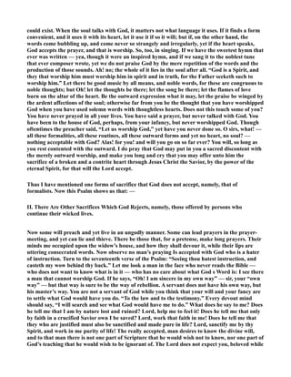 could exist. When the soul talks with God, it matters not what language it uses. If it finds a form 
convenient, and it uses it with its heart, let it use it if so it will; but if, on the other hand, the 
words come bubbling up, and come never so strangely and irregularly, yet if the heart speaks, 
God accepts the prayer, and that is worship. So, too, in singing. If we have the sweetest hymn that 
ever was written — yea, though it were an inspired hymn, and if we sang it to the noblest tune 
that ever composer wrote, yet we do not praise God by the mere repetition of the words and the 
production of those sounds. Ah! no; the whole of it lies in the soul after all. “God is a Spirit, and 
they that worship him must worship him in spirit and in truth, for the Father seeketh such to 
worship him.” Let there be good music by all means, and noble words, for these are congruous to 
noble thoughts; but Oh! let the thoughts be there; let the song be there; let the flames of love 
burn on the altar of the heart. Be the outward expression what it may, let the praise be winged by 
the ardent affections of the soul; otherwise far from you be the thought that you have worshipped 
God when you have used solemn words with thoughtless hearts. Does not this touch some of you? 
You have never prayed in all your lives. You have said a prayer, but never talked with God. You 
have been to the house of God, perhaps, from your infancy, but never worshipped God. Though 
oftentimes the preacher said, “Let us worship God,” yet have you never done so. O sirs, what! — 
all these formalities, all these routines, all these outward forms and yet no heart, no soul? — 
nothing acceptable with God? Alas! for you! and will you go on so far ever? You will, so long as 
you rest contented with the outward. I do pray that God may put in you a sacred discontent with 
the merely outward worship, and make you long and cry that you may offer unto him the 
sacrifice of a broken and a contrite heart through Jesus Christ the Savior, by the power of the 
eternal Spirit, for that will the Lord accept. 
Thus I have mentioned one forms of sacrifice that God does not accept, namely, that of 
formalists. ow this Psalm shows us that: — 
II. There Are Other Sacrifices Which God Rejects, namely, those offered by persons who 
continue their wicked lives. 
ow some will preach and yet live in an ungodly manner. Some can lead prayers in the prayer-meeting, 
and yet can lie and thieve. There be those that, for a pretense, make long prayers. Their 
minds me occupied upon the widow’s house, and how they shall devour it, while their lips are 
uttering consecrated words. ow observe no man’s praying Is accepted with God who is a hater 
of instruction. Turn to the seventeenth verse of the Psalm: “Seeing thou hatest instruction, and 
casteth my wow behind thy back.” Let me look a man in the face who never reads the Bible — 
who does not want to know what is in it — who has no care about what God s Word is: I see there 
a man that cannot worship God. If he says, “Oh! I am sincere in my own way” — sir, your “own 
way” — but that way is sure to be the way of rebellion. A servant does not have his own way, but 
his master’s way. You are not a servant of God while you think that your will and your fancy are 
to settle what God would have you do. “To the law and to the testimony.” Every devout mind 
should say, “I will search and see what God would have me to do.” What does he say to me? Does 
he tell me that I am by nature lost and ruined? Lord, help me to feel it! Does he tell me that only 
by faith in a crucified Savior own I be saved? Lord, work that faith in me! Does he tell me that 
they who are justified must also be sanctified and made pure in life? Lord, sanctify me by thy 
Spirit, and work in me purity of life! The really accepted, man desires to know the divine will, 
and to that man there is not one part of Scripture that he would wish not to know, nor one part of 
God’s teaching that he would wish to be ignorant of. The Lord does not expect you, beloved while 
 