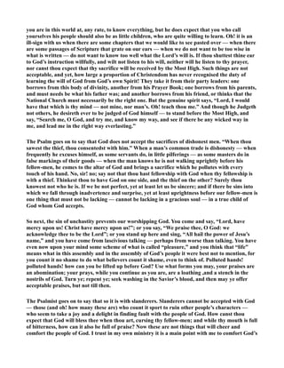 you are in this world at, any rate, to know everything, but he does expect that you who call 
yourselves his people should also be as little children, who are quite willing to learn. Oh! it is an 
ill-sign with us when there are some chapters that we would like to see pasted over — when there 
are some passages of Scripture that grate on our ears — when we do not want to be too wise in 
what is written — do not want to know too well what the Lord’s will is. If thou shuttest thine ear 
to God’s instruction willfully, and wilt not listen to his will, neither will he listen to thy prayer, 
nor canst thou expect that thy sacrifice will be received by the Most High. Such things are not 
acceptable, and yet, how large a proportion of Christendom has never recognised the duty of 
learning the will of God from God’s own Spirit! They take it from their party leaders: one 
borrows from this body of divinity, another from his Prayer Book; one borrows from his parents, 
and must needs be what his father was; and another borrows from his friend, or thinks that the 
ational Church must necessarily be the right one. But the genuine spirit says, “Lord, I would 
have that which is thy mind — not mine, nor man’s. Oh! teach thou me.” And though he Judgeth 
not others, he desireth ever to be judged of God himself — to stand before the Most High, and 
say, “Search me, O God, and try me, and know my way, and see if there be any wicked way in 
me, and lead me in the right way everlasting.” 
The Psalm goes on to say that God does not accept the sacrifices of dishonest men. “When thou 
sawest the thief, thou consentedst with him.” When a man’s common trade is dishonesty — when 
frequently he excuses himself, as some servants do, in little pilferings — as some masters do in 
false markings of their goods — when the man knows he is not walking uprightly before his 
fellow-men, he comes to the altar of God and brings a sacrifice which he pollutes with every 
touch of his hand. o, sir! no; say not that thou hast fellowship with God when thy fellowship is 
with a thief. Thinkest thou to have God on one side, and the thief on the other? Surely thou 
knowest not who he is. If we be not perfect, yet at least let us be sincere; and if there be sins into 
which we fall through inadvertence and surprise, yet at least uprightness before our fellow-men is 
one thing that must not be lacking — cannot be lacking in a gracious soul — in a true child of 
God whom God accepts. 
So next, the sin of unchastity prevents our worshipping God. You come and say, “Lord, have 
mercy upon us! Christ have mercy upon us!”; or you say, “We praise thee, O God: we 
acknowledge thee to be the Lord”; or you stand up here and sing, “All hail the power of Jesu’s 
name,” and you have come from lascivious talking — perhaps from worse than talking. You have 
even now upon your mind some scheme of what is called “pleasure,” and you think that “life” 
means what in this assembly and in the assembly of God’s people it were best not to mention, for 
you count it no shame to do what believers count it shame, even to think of. Polluted hands! 
polluted hands! how can you be lifted up before God? Use what forms you may, your praises are 
an abomination; your prays, while you continue as you are, are a loathing ,and a stench in the 
nostrils of God. Turn ye; repent ye; seek washing in the Savior’s blood, and then may ye offer 
acceptable praises, but not till then. 
The Psalmist goes on to say that so it is with slanderers. Slanderers cannot be accepted with God 
— those (and oh! how many these are) who count it sport to ruin other people’s characters — 
who seem to take a joy and a delight in finding fault with the people of God. How canst thou 
expect that God will bless thee when thou art, cursing thy fellow-men; and while thy mouth is full 
of bitterness, how can it also be full of praise? ow these are not things that will cheer and 
comfort the people of God. I trust in my own ministry it is a main point with me to comfort God’s 
 