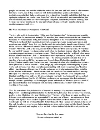 people, but the axe Also must be laid to the root of the tree; and let it be known to all who come 
into these courts, that if they come here with defilement in their spirits and with lust or 
unrighteousness in their daily practice, and love to have it so, from this pulpit they shall find no 
apologies and gather no comfort, and from God’s Word, too, they shall have denunciation, but 
not consolation; they shall have threatening and judgment, but not the promised blessing. ow 
we must have a few minutes on the next part of our subject, on which I hope to enlarge on 
another occasion, which is: — 
III. What Sacrifices Abe Acceptable With God? 
The text tells us, first, thanksgiving. “Offer unto God thanksgiving.” Let us come and worship 
then, brethren: let us come and worship. We were lost, but Jesus came to seek the lost. Blessed he 
his name. We were foul and filthy, but his mercy brought us to the fountain filled with blood. 
“Worthy is the Lamb that was slain, to receive honor, and glory, and majesty, and power, and 
dominion, and might.” Since that very day in which he washed us he has given us all things richly 
in his. covenant. “He maketh us to lie down in green pastures; he leadeth us beside the still 
waters.” “Bless the Lord, O my soul, and all that is within me bless his holy name.” ow if that 
be your spirit if you can even keep up that spirit when the husband sickens, when the child dies, 
when the property melts away, and you can say, “The Lord gave, and the Lord bath taken away: 
blessed be the name of the Lord” — what if there be no hymn from your lips, if there be no bull 
on the altar, yet these are the calves of your lips — the offering of your heart; and they are a 
sacrifice of a sweet smell if they are presented through Jesus Christ, the great atoning High 
Priest. This is a sacrifice that God accepts, and I dare say it is often offered to him in a garret — 
often presented to him in a cellar — often, I hope, by you when your hands are grimy at your 
work, and, perhaps, even when your cheeks are scalding with tears you yet can say, “I am his 
child: I have innumerable mercies. When he smites me, yet it is in tenderness. Glory be to his 
name! Blessed be his name!” That is the sacrifice for a spiritual God: that is spiritual worship. 
Have you ever offered it, dear hearer, or have you been living on God’s favor and yet never 
thanked him? Have you had your life preserved, and your daily food constantly given, and yet 
have you never blessed God for it? Oh! then you have never worshipped him. I do not mind 
though you are a good singer — although you put on a chasuble, or whatever you have done; if 
you have not thanked him from your soul, devoutly and intensely, you know not what the 
worship of Jehovah is. 
ext the text tells us that performance of our vows is worship. “Pay thy vows unto the Most 
High.” ow I shell interpret that not after the Jewish form, but adapt it to our own. You, beloved, 
profess to be a Christian. Live as a Christian. Say, “The vows of the Lord are upon me. How can 
I do this great wickedness and sin against God? I am a servant of Jesus: I am not my own: I am 
bought with a price. What can I do to praise him to-day? How can I win another soul far him 
who bought me with his precious blood? I declared myself, when I joined his Church, to be one of 
his, and, therefore, a cross bearer. Let me take up my cross today, whatever it is, though I may be 
ridiculed, separated, and laughed at. Let me do it — bear it cheerfully for his truth, and let me 
say: — 
“If on my face, for thy dear name, 
Shame and reproach shall be; 
 