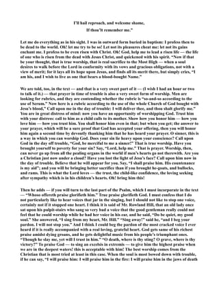 I’ll hail reproach, and welcome shame, 
If thou’lt remember me.” 
Let me do everything as in his sight. I was in outward form buried in baptism: I profess then to 
be dead to the world. Oh! let me try to be so! Let not its pleasures cheat me: let not its gains 
enchant me. I profess to be even risen with Christ. Oh! God, help me to lead a risen life — the life 
of one who is risen from the dead with Jesus Christ, and quickened with his spirit. “ow if that 
be your thought, that is true worship, that is real sacrifice to the Most High — when a soul 
desires to walk before the Lord in conformity with its vows and gracious obligations, not with a 
view of merit; for it lays all its hope upon Jesus, and finds all its merit there, but simply cries, “I 
am his, and I wish to live as one that bears a blood-bought ame.” 
We are told, too, in the text — and that is a very sweet part of it — (I wish I had an hour or two 
to talk of it.) — that prayer in time of trouble is also a very sweet form of worship. Men are 
looking for rubrics, and they are contending whether the rubric is “so-and-so according to the 
use of Serum.” ow here is a rubric according to the use of the whole Church of God bought with 
Jesu’s blood,” Call upon me in the day of trouble: I will deliver thee, and thou shalt glorify me.” 
You are in great distress of mind: now you have an opportunity of worshipping God. Trust him 
with your distress: call to him as a child calls to its mother. Show how you honor him — how you 
love him — how you trust him. You shall honor him even in that; but when you get; the answer to 
your prayer, which will be a sure proof that God has accepted your offering, then you will honor 
him again a second time by devoutly thanking him that he has heard your prayer. O sinner, this is 
a way in which you can worship God. Does your sin lie heavy upon your conscience? Call upon 
God in the day off trouble, “God, be merciful to me a sinner!” That is true worship. Have you 
brought yourself to poverty for your sin? Say, “Lord, help me.” That is prayer. Worship, then, 
can never go up from all the pealing organs in the world if men’s hearts go not therewith. Are you 
a Christian just now under a cloud? Have you lost the light of Jesu’s face? Call upon him now in 
the day of trouble. Believe that he will appear for you. Say, “I shall praise him. His countenance 
is my aid”; and you will be bringing better sacrifice than if you brought he-goats, and bullocks, 
and rams. This is what the Lord loves — the trust, the child-like confidence, the loving seeking 
after sympathy which is in his children’s hearts. Oh! bring him this! 
Then he adds — if you will turn to the last part of the Psalm, which I must incorporate in the text 
— “Whoso offereth praise glorifieth him.” True praise glorifieth God. I must confess that I do 
not particularly like to hear voices that jar in the singing, but I should not like to stop one voice, 
certainly not if it stopped one heart. I think it is said of Mr. Rowland Hill, that an old lady once 
sat upon his pulpit-stairs who sang so very bad a voice that the good gentleman really could not 
feel that he could worship while he had her voice in his ear, and he said, “Do be quiet, my good 
soul.” She answered, “I sing from my heart, Mr. Hill.” “Sing away!” said he, “and I beg your 
pardon. I will not stop you.” And I think I could beg the pardon of the most cracked voice I ever 
heard if it is really accompanied with a real loving, grateful heart. God gets same of his richest 
praise amidst dying groans, and he gets delightful music from his people’s triumphant ones. 
“Though he slay me, yet will I trust in him.” “O death, where is thy sting? O grave, where is thy 
victory?” To praise God — to sing an excelsis in extremis — to give him the highest praise when 
we are in the deepest waters! this is acceptable with him! The best worship comes from the 
Christian that is most tried at least in this case. When the soul is most bowed down with trouble, 
if he can say, “I will praise him: I will praise him in the fire: I will praise him in the jaws of death 
 