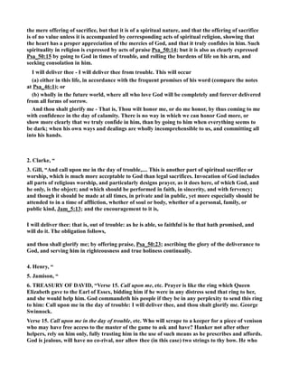 the mere offering of sacrifice, but that it is of a spiritual nature, and that the offering of sacrifice 
is of no value unless it is accompanied by corresponding acts of spiritual religion, showing that 
the heart has a proper appreciation of the mercies of God, and that it truly confides in him. Such 
spirituality in religion is expressed by acts of praise Psa_50:14; but it is also as clearly expressed 
Psa_50:15 by going to God in times of trouble, and rolling the burdens of life on his arm, and 
seeking consolation in him. 
I will deliver thee - I will deliver thee from trouble. This will occur 
(a) either in this life, in accordance with the frequent promises of his word (compare the notes 
at Psa_46:1); or 
(b) wholly in the future world, where all who love God will be completely and forever delivered 
from all forms of sorrow. 
And thou shalt glorify me - That is, Thou wilt honor me, or do me honor, by thus coming to me 
with confidence in the day of calamity. There is no way in which we can honor God more, or 
show more clearly that we truly confide in him, than by going to him when everything seems to 
be dark; when his own ways and dealings are wholly incomprehensible to us, and committing all 
into his hands. 
2. Clarke, “ 
3. Gill, “And call upon me in the day of trouble,.... This is another part of spiritual sacrifice or 
worship, which is much more acceptable to God than legal sacrifices. Invocation of God includes 
all parts of religious worship, and particularly designs prayer, as it does here, of which God, and 
he only, is the object; and which should be performed in faith, in sincerity, and with fervency; 
and though it should be made at all times, in private and in public, yet more especially should be 
attended to in a time of affliction, whether of soul or body, whether of a personal, family, or 
public kind, Jam_5:13; and the encouragement to it is, 
I will deliver thee: that is, out of trouble: as he is able, so faithful is he that hath promised, and 
will do it. The obligation follows, 
and thou shall glorify me; by offering praise, Psa_50:23; ascribing the glory of the deliverance to 
God, and serving him in righteousness and true holiness continually. 
4. Henry, “ 
5. Jamison, “ 
6. TREASURY OF DAVID, “Verse 15. Call upon me, etc. Prayer is like the ring which Queen 
Elizabeth gave to the Earl of Essex, bidding him if he were in any distress send that ring to her, 
and she would help him. God commandeth his people if they be in any perplexity to send this ring 
to him: Call upon me in the day of trouble: I will deliver thee, and thou shalt glorify me. George 
Swinnock. 
Verse 15. Call upon me in the day of trouble, etc. Who will scrape to a keeper for a piece of venison 
who may have free access to the master of the game to ask and have? Hanker not after other 
helpers, rely on him only, fully trusting him in the use of such means as he prescribes and affords. 
God is jealous, will have no co-rival, nor allow thee (in this case) two strings to thy bow. He who 
 