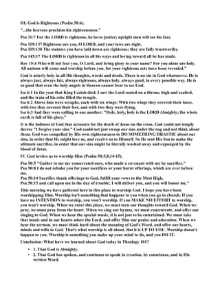 III. God is Righteous (Psalm 50:6). 
...the heavens proclaim his righteousness. 
Psa 11:7 For the LORD is righteous, he loves justice; upright men will see his face. 
Psa 119:137 Righteous are you, O LORD, and your laws are right. 
Psa 119:138 The statutes you have laid down are righteous; they are fully trustworthy. 
Psa 145:17 The LORD is righteous in all his ways and loving toward all he has made. 
Rev 15:4 Who will not fear you, O Lord, and bring glory to your name? For you alone are holy. 
All nations will come and worship before you, for your righteous acts have been revealed. 
God is utterly holy in all His thoughts, words and deeds. There is no sin in God whatsoever. He is 
always just, always fair, always righteous, always holy, always good, in every possible way. He is 
so good that even the holy angels in Heaven cannot bear to see God. 
Isa 6:1 In the year that King Uzziah died, I saw the Lord seated on a throne, high and exalted, 
and the train of his robe filled the temple. 
Isa 6:2 Above him were seraphs, each with six wings: With two wings they covered their faces, 
with two they covered their feet, and with two they were flying. 
Isa 6:3 And they were calling to one another: Holy, holy, holy is the LORD Almighty; the whole 
earth is full of his glory. 
It is the holiness of God that accounts for the death of Jesus on the cross. God could not simply 
decree I forgive your sins. God could not just sweep our sins under the rug and not think about 
them. God was compelled by His own righteousness to DO SOMETHIG DRASTIC about our 
sins, in order that He might love us, and receive us to Himself. So He sent His Son to make the 
ultimate sacrifice, in order that our sins might be literally washed away and expunged by the 
blood of Jesus. 
IV. God invites us to worship Him (Psalm 50:5,8,14-15). 
Psa 50:5 Gather to me my consecrated ones, who made a covenant with me by sacrifice. 
Psa 50:8 I do not rebuke you for your sacrifices or your burnt offerings, which are ever before 
me. 
Psa 50:14 Sacrifice thank offerings to God, fulfill your vows to the Most High, 
Psa 50:15 and call upon me in the day of trouble; I will deliver you, and you will honor me. 
This morning we have gathered here in this place to worship God. I hope you have been 
worshipping Him. Worship isn't something that happens to you when you go to church. If you 
have no ITETIO to worship, you won't worship. If you MAKE O EFFORT to worship, 
you won't worship. When we enter this place, we must turn our thoughts toward God. When we 
pray, we must pray from the heart. When we sing our hymns, we must concentrate, and offer our 
singing to God. When we hear the special music, it is not just to be entertained. We must take 
that music and in our hearts adore the Lord, and offer Him our praise and adoration. When we 
hear the sermon, we must think hard about the meaning of God's Word, and offer our hearts, 
minds and wills to God. That's what worship is all about. But it is UP TO YOU. Worship doesn't 
happen to you. Worship is something you make up your mind to do, and you DO IT. 
Conclusion: What have we learned about God today in Theology 101? 
• 1. That God is Almighty. 
• 2. That God has spoken, and continues to speak in creation, by conscience, and in His 
written Word. 
 