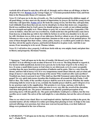 worketh all in all must be unto thee all in all; of, through, and to whom are all things, to him be 
all praise for ever. Romans 11:36. George Gipps, in A Sermon preached (before God, and from 
him) to the Honourable House of Commons, 1645. 
Verse 15. Call upon me in the day of trouble, etc. The Lord hath promised his children supply of 
all good things, yet they must use the means of impetration; by prayer. He feed the young ravens 
when they call upon him. Psalms 147:9. He feeds the young ravens, but first they call upon him. 
God withholds from them that ask not, lest he should give to them that desire not. (Augustine.) 
David was confident that by God's power he should spring over a wall; yet not without putting 
his own strength and agility to it. Those things we pray for, we must work for. (Augustine.) The 
carter in Isidore, when his cart was overthrown, would needs have his god Hercules come down 
from heaven, to help him up with it; but whilst he forbore to set his own shoulder to it, his cart 
lay still. Abraham was as rich as any of our aldermen, David as valiant as any of our gentlemen, 
Solomon as wise as any of our deepest naturians, Susanna as fair as any of our painted pieces. Yet 
none of them thought that their riches, valour, policy, beauty, or excellent parts could save them; 
but they stirred the sparks of grace, and bestirred themselves in pious work. And this is our 
means, if our meaning be to be saved. Thomas Adams. 
Verse 15. I will deliver thee: properly, I will draw forth with my own mighty hand, and plant thee 
in liberty and prosperity. Hermann Venema. 
7. Spurgeon, And call upon me in the day of trouble. Oh blessed verse! Is this then true 
sacrifice? Is it an offering to ask an alms of heaven? It is even so. The King himself so regards it. 
For herein is faith manifested, herein is love proved, for in the hour of peril we fly to those we 
love. It seems a small think to pray to God when we are distressed, yet is it a more acceptable 
worship than the mere heartless presentation of bullocks and he goats. This is a voice from the 
throne, and how full of mercy it is! It is very tempestuous round about Jehovah, and yet what soft 
drops of mercy's rain drop from the bosom of the storm! Who would not offer such sacrifices? 
Troubled one, haste to present it now! Who shall say that Old Testament saints did not know the 
gospel? Its very spirit and essence breathes like frankincense all around this holy Psalm. I will 
deliver thee. The reality of thy sacrifice of prayer shall be seen in its answer. Whether the smoke 
of burning bulls be sweet to me or no, certainly thy humble prayer shall be, and I will prove it so 
by my gracious reply to thy supplication. This promise is very large, and may refer both to 
temporal and eternal deliverances; faith can turn it every way, like the sword of the cherubim. 
And thou shalt glorify me. Thy prayer will honour me, and thy grateful perception of my 
answering mercy will also glorify me. The goats and bullocks would prove a failure, but the true 
sacrifice never could. The calves of the stall might be a vain oblation, but not the calves of sincere 
lips. 
Thus we see what is true ritual. Here we read inspired rubrics. Spiritual worship is the great, the 
essential matter; all else without it is rather provoking than pleasing to God. As helps to the soul, 
outward offerings were precious, but when men went not beyond them, even their hallowed 
things were profaned in the view of heaven. 
8. SPURGEO, “Call upon me in the day of trouble: I will deliver thee, and thou shalt glorify 
me.—Psalm 50:15. 
 