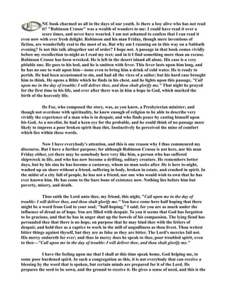 E book charmed us all in the days of our youth. Is there a boy alive who has not read 
it? Robinson Crusoe was a wealth of wonders to me: I could have read it over a 
score times, and never have wearied. I am not ashamed to confess that I can read it 
even now with ever fresh delight. Robinson and his man Friday, though mere inventions of 
fiction, are wonderfully real to the most of us. But why am I running on in this way on a Sabbath 
evening? Is not this talk altogether out of order? I hope not. A passage in that book comes vividly 
before my recollection to-night as I read my text; and in it I find something more than an excuse. 
Robinson Crusoe has been wrecked. He is left in the desert island all alone. His case is a very 
pitiable one. He goes to his bed, and he is smitten with fever. This fever lasts upon him long, and 
he has no one to wait upon him—none even to bring him a drink of cold water. He is ready to 
perish. He had been accustomed to sin, and had all the vices of a sailor; but his hard case brought 
him to think. He opens a Bible which he finds in his chest, and he lights upon this passage, Call 
upon me in the day of trouble: I will deliver thee, and thou shalt glorify me. That night he prayed 
for the first time in his life, and ever after there was in him a hope in God, which marked the 
birth of the heavenly life. 
De Foe, who composed the story, was, as you know, a Presbyterian minister; and 
though not overdone with spirituality, he knew enough of religion to be able to describe very 
vividly the experience of a man who is in despair, and who finds peace by casting himself upon 
his God. As a novelist, he had a keen eye for the probable, and he could think of no passage more 
likely to impress a poor broken spirit than this. Instinctively he perceived the mine of comfort 
which lies within these words. 
ow I have everybody's attention, and this is one reason why I thus commenced my 
discourse. But I have a further purpose; for although Robinson Crusoe is not here, nor his man 
Friday either, yet there may be somebody here very like him, a person who has suffered 
shipwreck in life, and who has now become a drifting, solitary creature. He remembers better 
days, but by his sins he has become a castaway, whom no man seeks after. He is here to-night, 
washed up on shore without a friend, suffering in body, broken in estate, and crushed in spirit. In 
the midst of a city full of people, he has not a friend, nor one who would wish to own that he has 
ever known him. He has come to the bare bone of existence now. othing lies before him but 
poverty, misery, and death. 
Thus saith the Lord unto thee, my friend, this night, Call upon me in the day of 
trouble: I will deliver thee, and thou shalt glorify me. You have come here half hoping that there 
might be a word from God to your soul; half-hoping, I said; for you are as much under the 
influence of dread as of hope. You are filled with despair. To you it seems that God has forgotten 
to be gracious, and that he has in anger shut up the bowels of his compassion. The lying fiend has 
persuaded thee that there is no hope, on purpose that he may bind thee with the fetters of 
despair, and hold thee as a captive to work in the mill of ungodliness as thou livest. Thou writest 
bitter things against thyself, but they are as false as they are bitter. The Lord's mercies fail not. 
His mercy endureth for ever; and thus in mercy does he speak to thee, poor troubled spirit, even 
to thee—Call upon me in the day of trouble: I will deliver thee, and thou shalt glorify me. 
I have the feeling upon me that I shall at this time speak home, God helping me, to 
some poor burdened spirit. In such a congregation as this, it is not everybody that can receive a 
blessing by the word that is spoken, but certain minds are prepared for it of the Lord. He 
prepares the seed to be sown, and the ground to receive it. He gives a sense of need, and this is the 
 