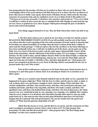 best preparation for the promise. Of what use is comfort to those who are not in distress? The 
word tonight will be of no avail, and have but little interest in it, to those who have no distress of 
heart. But, however badly I may speak, those hearts will dance for joy which need the cheering 
assurance of a gracious God, and are enabled to receive it as it shines forth in this golden text. 
Call upon me in the day of trouble: I will deliver thee and thou shalt glorify me. It is a text which 
I would have written in stars across the sky, or sounded forth with trumpet at noon from the top 
of every tower, or printed on every sheet of paper which passes through the post. It should be 
known and read of all mankind. 
Four things suggest themselves to me. May the Holy Ghost bless what I am able to say 
upon them! 
I. The first observation is not so much in my text alone as in this text and the context. 
REALISM IS PREFERRED TO RITUALISM. If you will carefully read the rest of the Psalm 
you will see that the Lord is speaking of the rites and ceremonies of Israel, and he is showing that 
he has little care about formalities of worship when the heart is absent from them. I think we 
must read the whole passage: I will not reprove thee for thy sacrifices or thy burnt offerings, to 
have been continually before me. I will take no bullock out of thy house, nor he goats out of thy 
folds. For every beast of the forest is mine, and the cattle upon a thousand hills. I know all the 
fowls of the mountains: and the wild beasts of the field are mine. If I were hungry, I would not 
tell thee: for the world is mine, and the fullness thereof. Will I eat the flesh of bulls, or drink the 
blood of goats? Offer unto God thanksgiving; and pay thy vows unto the Most High: and call 
upon me in the day of trouble: I will deliver thee, and thou shalt glorify me. Thus praise and 
prayer are accepted in preference to every form of offering which it was possible for the Jew to 
present before the Lord. Why is this? 
First of all I would answer, real prayer is far better than mere ritual, because there is 
meaning in it, and when grace is absent, there is no meaning in ritual; it is as senseless as an 
idiot's game. 
Did you ever stand in some Romish cathedral and see the daily service, especially if it 
happened to be upon a high day? What with the boys in white, and the men in violet, or pink, or 
red, or black, there were performers enough to stock a decent village. What with those who 
carried candlesticks, and those who carried crosses, and those who carried pots and pans, and 
cushions and books, and those who rang bells, and those who made a smoke, and those who 
sprinkled water, and those who bobbed their heads, and those who bowed their knees, the whole 
concern was very wonderful to look at, very amazing, very amusing, very childish. One wonders, 
when he sees it, whatever it is all about, and what kind of people those must be who are really 
made better by it. One marvels also what an idea pious Romanists must have of God if they 
imagine that he is pleased with such performances. Do you not wonder how the good Lord 
endures it? What must his glorious mind think of it all? 
Albeit that the incense is sweet, and the flowers are pretty, and the ornaments are fine, 
and everything is according to ancient rubric; what is there in it? To what purpose that 
procession? To what end that decorated priest?—that gorgeous altar? Do these things mean 
anything? Are they not a senseless show? 
 