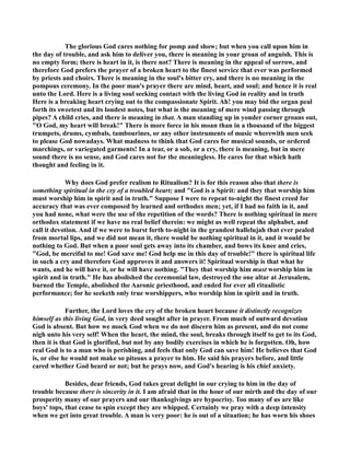 The glorious God cares nothing for pomp and show; but when you call upon him in 
the day of trouble, and ask him to deliver you, there is meaning in your groan of anguish. This is 
no empty form; there is heart in it, is there not? There is meaning in the appeal of sorrow, and 
therefore God prefers the prayer of a broken heart to the finest service that ever was performed 
by priests and choirs. There is meaning in the soul's bitter cry, and there is no meaning in the 
pompous ceremony. In the poor man's prayer there are mind, heart, and soul; and hence it is real 
unto the Lord. Here is a living soul seeking contact with the living God in reality and in truth 
Here is a breaking heart crying out to the compassionate Spirit. Ah! you may bid the organ peal 
forth its sweetest and its loudest notes, but what is the meaning of mere wind passing through 
pipes? A child cries, and there is meaning in that. A man standing up in yonder corner groans out, 
O God, my heart will break! There is more force in his moan than in a thousand of the biggest 
trumpets, drums, cymbals, tambourines, or any other instruments of music wherewith men seek 
to please God nowadays. What madness to think that God cares for musical sounds, or ordered 
marchings, or variegated garments! In a tear, or a sob, or a cry, there is meaning, but in mere 
sound there is no sense, and God cares not for the meaningless. He cares for that which hath 
thought and feeling in it. 
Why does God prefer realism to Ritualism? It is for this reason also that there is 
something spiritual in the cry of a troubled heart; and God is a Spirit: and they that worship him 
must worship him in spirit and in truth. Suppose I were to repeat to-night the finest creed for 
accuracy that was ever composed by learned and orthodox men; yet, if I had no faith in it, and 
you had none, what were the use of the repetition of the words? There is nothing spiritual in mere 
orthodox statement if we have no real belief therein: we might as well repeat the alphabet, and 
call it devotion. And if we were to burst forth to-night in the grandest hallelujah that ever pealed 
from mortal lips, and we did not mean it, there would be nothing spiritual in it, and it would be 
nothing to God. But when a poor soul gets away into its chamber, and bows its knee and cries, 
God, be merciful to me! God save me! God help me in this day of trouble! there is spiritual life 
in such a cry and therefore God approves it and answers it! Spiritual worship is that what he 
wants, and he will have it, or he will have nothing. They that worship him must worship him in 
spirit and in truth. He has abolished the ceremonial law, destroyed the one altar at Jerusalem, 
burned the Temple, abolished the Aaronic priesthood, and ended for ever all ritualistic 
performance; for he seeketh only true worshippers, who worship him in spirit and in truth. 
Further, the Lord loves the cry of the broken heart because it distinctly recognizes 
himself as this living God, in very deed sought after in prayer. From much of outward devotion 
God is absent. But how we mock God when we do not discern him as present, and do not come 
nigh unto his very self! When the heart, the mind, the soul, breaks through itself to get to its God, 
then it is that God is glorified, but not by any bodily exercises in which he is forgotten. Oh, how 
real God is to a man who is perishing, and feels that only God can save him! He believes that God 
is, or else he would not make so piteous a prayer to him. He said his prayers before, and little 
cared whether God heard or not; but he prays now, and God's hearing is his chief anxiety. 
Besides, dear friends, God takes great delight in our crying to him in the day of 
trouble because there is sincerity in it. I am afraid that in the hour of our mirth and the day of our 
prosperity many of our prayers and our thanksgivings are hypocrisy. Too many of us are like 
boys' tops, that cease to spin except they are whipped. Certainly we pray with a deep intensity 
when we get into great trouble. A man is very poor: he is out of a situation; he has worn his shoes 
 