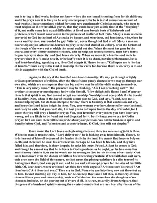 out in trying to find work; he does not know where the next meal is coming from for his children; 
and if he prays now it is likely to be very sincere prayer, for he is in real earnest on account of 
real trouble. I have sometimes wished for some very gentlemanly Christian people, who seem to 
treat religion as if it were all kid gloves, that they could have just a little time of the roughing 
of it, and really come into actual difficulties. A life of ease breeds hosts of falsehoods and 
pretences, which would soon vanish in the presence of matter-of fact trials. Many a man has been 
converted to God in the bush of Australia by hunger, and weariness, and loneliness, who, when he 
was a wealthy man, surrounded by gay flatterers, never thought of God at all. Many a man on 
board ship on yon Atlantic has learned to pray in the cold chill of an iceberg, or in the horrors of 
the trough of the wave out of which the vessel could not rise. When the mast has gone by the 
board, and every timber has been strained, and the ship has seemed doomed, then have hearts 
begun to pray in sincerity; and God loves sincerity. When we mean it; when the soul melts in 
prayer; when it is I must have it, or be lost; when it is no sham, no vain performance, but a 
real heart-breaking, agonizing cry, then God accepts it. Hence he says, Call upon me in the day 
of trouble. Such a cry is the kind of worship that he cares for, because there is sincerity in it, and 
this is acceptable with the God of truth. 
Again, in the cry of the troubled one there is humility. We may go through a highly 
brilliant performance of religion, after the rites of some gaudy church; or we may go through our 
own rites, which are as simple as they can be; and we may be all the while saying to ourselves, 
This is very nicely done. The preacher may be thinking, Am I not preaching well? The 
brother at the prayer-meeting may feel within himself, How delightfully fluent I am! Whenever 
there is that spirit in us, God cannot accept our worship. Worship is not acceptable if it be devoid 
of humility. ow, when in the day of trouble a man goes to God, and says, Lord, help me! I 
cannot help myself, but do thou interpose for me, there is humility in that confession and cry, 
and hence the Lord takes delight in them. You, poor woman over here, deserted by your husband, 
and ready to wish that you could die, I exhort you to call upon God in the day of trouble, for I 
know that you will pray a humble prayer. You, poor trembler over yonder; you have done very 
wrong, and are likely to be found out and disgraced for it, but I charge you to cry to God in 
prayer, for I am sure there will be no pride about your petition. You will be broken in spirit, and 
humble before God, and a broken and a contrite heart, O God, thou wilt not despise. 
Once more, the Lord loves such pleadings because there is a measure of faith in them. 
When the man in trouble cries, Lord deliver me! he is looking away from himself. You see, he 
is driven out of himself because of the famine that is in the land. He cannot find hope or help on 
earth, and therefore he looks towards heaven. Perhaps he has been to friends, and they have 
failed him, and therefore, in sheer despair, he seeks his truest Friend. At last he comes to God; 
and though he cannot say that he believes in God's goodness as he ought, yet he has some dim 
and shadowy faith in it, or else he would not be coming to God in this his time of extremity. God 
loves to discover even the shadow of faith in his unbelieving creature. When faith does as it were, 
only cross over the field of the camera, so that across the photograph there is a dim trace of its 
having been there, God can spy it out, and he can and will accept prayer for the sake of that little 
faith. Oh, dear heart, where art thou? Art thou torn with anguish? Art thou sore distressed? Art 
thou lonely? Art thou cast away? Then cry to God. one else can help thee; now art thou shut up 
to him. Blessed shutting up! Cry to him, for he can help thee; and I tell thee, in that cry of thine 
there will be a pure and true worship, such as God desires, far more than the slaughter of ten 
thousand bullocks, or the pouring out of rivers of oil. It is true, assuredly, from Scripture, that 
the groan of a burdened spirit is among the sweetest sounds that are ever heard by the ear of the 
 