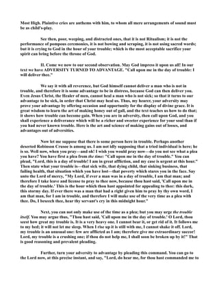 Most High. Plaintive cries are anthems with him, to whom all mere arrangements of sound must 
be as child's-play. 
See then, poor, weeping, and distracted ones, that it is not Ritualism; it is not the 
performance of pompous ceremonies, it is not bowing and scraping, it is not using sacred words; 
but it is crying to God in the hour of your trouble; which is the most acceptable sacrifice your 
spirit can bring before the throne of God. 
II. Come we now to our second observation. May God impress it upon us all! In our 
text we have ADVERSITY TURED TO ADVATAGE. Call upon me in the day of trouble: I 
will deliver thee. 
We say it with all reverence, but God himself cannot deliver a man who is not in 
trouble, and therefore it is some advantage to be in distress, because God can then deliver you. 
Even Jesus Christ, the Healer of men, cannot heal a man who is not sick; so that it turns to our 
advantage to be sick, in order that Christ may heal us. Thus, my hearer, your adversity may 
prove your advantage by offering occasion and opportunity for the display of divine grace. It is 
great wisdom to learn the art of making honey out of gall, and the text teaches us how to do that; 
it shows how trouble can become gain. When you are in adversity, then call upon God, and you 
shall experience a deliverance which will be a richer and sweeter experience for your soul than if 
you had never known trouble. Here is the art and science of making gains out of losses, and 
advantages out of adversities. 
ow let me suppose that there is some person here in trouble. Perhaps another 
deserted Robinson Crusoe is among us. I am not idly supposing that a tried individual is here; he 
is so. Well now, when you pray—and oh! I wish you would pray now—do you not see what a plea 
you have? You have first a plea from the time: Call upon me in the day of trouble. You can 
plead, Lord, this is a day of trouble! I am in great affliction, and my case is urgent at this hour. 
Then state what your trouble is—that sick wife, that dying child, that sinking business, that 
failing health, that situation which you have lost—that poverty which stares you in the face. Say 
unto the Lord of mercy, My Lord, if ever a man was in a day of trouble, I am that man; and 
therefore I take leave and license to pray to thee now, because thou hast said, 'Call upon me in 
the day of trouble.' This is the hour which thou hast appointed for appealing to thee: this dark, 
this stormy day. If ever there was a man that had a right given him to pray by thy own word, I 
am that man, for I am in trouble, and therefore I will make use of the very time as a plea with 
thee. Do, I beseech thee, hear thy servant's cry in this midnight hour. 
ext, you can not only make use of the time as a plea; but you may urge the trouble 
itself. You may argue thus, Thou hast said, 'Call upon me in the day of trouble.' O Lord, thou 
seest how great my trouble is. It is a very heavy one. I cannot bear it, or get rid of it. It follows me 
to my bed; it will not let me sleep. When I rise up it is still with me, I cannot shake it off. Lord, 
my trouble is an unusual one: few are afflicted as I am; therefore give me extraordinary succor! 
Lord, my trouble is a crushing one; if thou do not help me, I shall soon be broken up by it! That 
is good reasoning and prevalent pleading. 
Further, turn your adversity to advantage by pleading this command. You can go to 
the Lord now, at this precise instant, and say, Lord, do hear me, for thou hast commanded me to 
 