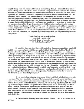 pray! I, though I am evil, would not tell a man to ask a thing of me, if I intended to deny him; I 
would not urge him to ask help, if I meant to refuse it. Do you not know, brethren, that we often 
impute to the good Lord conduct which we should be ashamed of in ourselves? This must not be. 
If you said to a poor man, You are in very sad circumstances; write to me to-morrow, and I will 
see to your affairs for you; and if he did write to you, you would not treat his letter with 
contempt. You would be bound to consider his case. When you told him to write, you meant that 
you would help him if you could. And when God tells you to call upon him, he does not mock you: 
he means that he will deal kindly with you. You are not urged to pray in the hour of trouble, that 
you may experience all the deeper disappointment. God knows that you have trouble enough 
without the new one of unanswered prayer. The Lord will not unnecessarily add even a quarter of 
an ounce to your burden; and if he bids you call upon him, you may call upon him without fear of 
failure. I do not know who you are. You may be Robinson Crusoe, for aught I know, but you may 
call on the Lord, for he bids you call; and, if you do call upon him, you can put this argument into 
your prayer: 
Lord, thou hast bid me seek thy face, 
And shall I seek in vain? 
And shall the ear of sovereign grace 
Be deaf when I complain? 
So plead the time, and plead the trouble, and plead the command; and then plead with 
God his own character. Speak with him reverently, but believingly, in this fashion, Lord, it is 
thou thyself to whom I appeal. Thou hast said, 'Call upon me.' If my neighbor had bidden me do 
so, I might have feared that perhaps he would not hear me, but would change his mind; but thou 
art too great and good to change. Lord, by thy truth and by thy faithfulness, by thy immutability 
and by thy love, I, a poor sinner, heart-broken and crushed, call upon thee in the day of trouble! 
Oh, help thou me, and help me soon; or else I die! Surely you that are in trouble have many and 
mighty pleas. You are on firm ground with the angel of the covenant, and may bravely seize the 
blessing. I do not feel to-night as if the text encouraged me one-half so much as it must encourage 
others of you, for I am not in trouble just now, and you are. I thank God I am full of joy and rest; 
but I am half inclined to see if I cannot patch up a little bit of trouble for myself: surely if I were 
in trouble, and sitting in those pews, I would open my mouth, and drink in this text, and pray like 
David, or Elias, or Daniel, in the power of this promise, Call upon me in the day of trouble: I 
will deliver thee, and thou shalt glorify me. 
O, you troubled ones, leap up at the sound of this word! Believe it. Let it go down into 
your souls. The Lord looseth the prisoners. He has come to loose you. I can see my Master 
arrayed in his silken garments, his countenance is joyous as heaven, his face is bright as morning 
without clouds, and in his hand he bears a silver key. Whither away, my Master, with that silver 
key of thine? I go, saith he, to open the door to the captive, and to loosen every one that is 
bound. Blessed Master, fulfill thy errand; but pass not these prisoners of hope! We will not 
hinder thee for a moment; but do not forget these mourners! Go up these galleries, and down 
these aisles, and set free the prisoners of Giant Despair, and make their hearts to sing for joy 
because they have called upon thee in the day of trouble, and thou hast delivered them, and they 
shall glorify thee! 
III. My third head is clearly in the text. Here we have FREE GRACE LAID UDER 
BODS. 
 