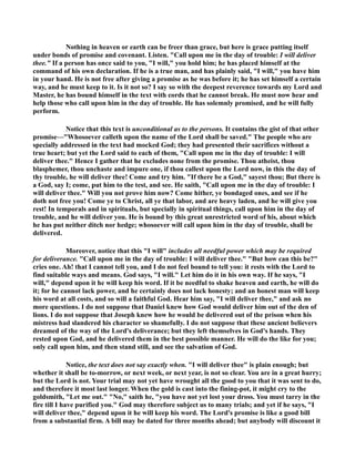 othing in heaven or earth can be freer than grace, but here is grace putting itself 
under bonds of promise and covenant. Listen. Call upon me in the day of trouble: I will deliver 
thee. If a person has once said to you, I will, you hold him; he has placed himself at the 
command of his own declaration. If he is a true man, and has plainly said, I will, you have him 
in your hand. He is not free after giving a promise as he was before it; he has set himself a certain 
way, and he must keep to it. Is it not so? I say so with the deepest reverence towards my Lord and 
Master, he has bound himself in the text with cords that he cannot break. He must now hear and 
help those who call upon him in the day of trouble. He has solemnly promised, and he will fully 
perform. 
otice that this text is unconditional as to the persons. It contains the gist of that other 
promise—Whosoever calleth upon the name of the Lord shall be saved. The people who are 
specially addressed in the text had mocked God; they had presented their sacrifices without a 
true heart; but yet the Lord said to each of them, Call upon me in the day of trouble: I will 
deliver thee. Hence I gather that he excludes none from the promise. Thou atheist, thou 
blasphemer, thou unchaste and impure one, if thou callest upon the Lord now, in this the day of 
thy trouble, he will deliver thee! Come and try him. If there be a God, sayest thou; But there is 
a God, say I; come, put him to the test, and see. He saith, Call upon me in the day of trouble: I 
will deliver thee. Will you not prove him now? Come hither, ye bondaged ones, and see if he 
doth not free you! Come ye to Christ, all ye that labor, and are heavy laden, and he will give you 
rest! In temporals and in spirituals, but specially in spiritual things, call upon him in the day of 
trouble, and he will deliver you. He is bound by this great unrestricted word of his, about which 
he has put neither ditch nor hedge; whosoever will call upon him in the day of trouble, shall be 
delivered. 
Moreover, notice that this I will includes all needful power which may be required 
for deliverance. Call upon me in the day of trouble: I will deliver thee. But how can this be? 
cries one. Ah! that I cannot tell you, and I do not feel bound to tell you: it rests with the Lord to 
find suitable ways and means. God says, I will. Let him do it in his own way. If he says, I 
will, depend upon it he will keep his word. If it be needful to shake heaven and earth, he will do 
it; for he cannot lack power, and he certainly does not lack honesty; and an honest man will keep 
his word at all costs, and so will a faithful God. Hear him say, I will deliver thee, and ask no 
more questions. I do not suppose that Daniel knew how God would deliver him out of the den of 
lions. I do not suppose that Joseph knew how he would be delivered out of the prison when his 
mistress had slandered his character so shamefully. I do not suppose that these ancient believers 
dreamed of the way of the Lord's deliverance; but they left themselves in God's hands. They 
rested upon God, and he delivered them in the best possible manner. He will do the like for you; 
only call upon him, and then stand still, and see the salvation of God. 
otice, the text does not say exactly when. I will deliver thee is plain enough; but 
whether it shall be to-morrow, or next week, or next year, is not so clear. You are in a great hurry; 
but the Lord is not. Your trial may not yet have wrought all the good to you that it was sent to do, 
and therefore it most last longer. When the gold is cast into the fining-pot, it might cry to the 
goldsmith, Let me out. o, saith he, you have not yet lost your dross. You must tarry in the 
fire till I have purified you. God may therefore subject us to many trials; and yet if he says, I 
will deliver thee, depend upon it he will keep his word. The Lord's promise is like a good bill 
from a substantial firm. A bill may be dated for three months ahead; but anybody will discount it 
 