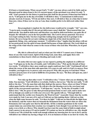 if it bears a trusted-name. When you get God's I will, you may always cash it by faith; and no 
discount need be taken from it, for it is current money of the merchant even when it is only I 
will. God's promise for the future is good bona fide stuff for the present, if thou hast but faith to 
use it, Call upon me in the day of trouble: I will deliver thee, is tantamount to deliverance 
already received. It means, If I do not deliver thee now, I will deliver thee at a time that is better 
than now, when, if thou wert as wise as I am, thou wouldst prefer to be delivered rather than 
now. 
But promptitude is implied, for else deliverance would not be wrought. Ah! says one, 
I am in such a trouble that if I do not get deliverance soon I shall die. Rest assured that you 
shall not die. You shall be delivered, and therefore you shall be delivered before you quite die of 
despair. He will deliver you in the best possible time. The Lord is always punctual. You never 
were kept waiting by him. You have kept him waiting long enough; but he is prompt to the 
instant. He never keeps his servants waiting one single tick of the clock beyond his own 
appointed, fitting, wise, and proper moment. I will deliver thee, implies that his delays will not 
be too protracted, lest the spirit of man should fail because of hope deferred. The Lord rideth on 
the wings of the wind when he comes to the rescue of those who seek him. Wherefore, be of good 
courage! 
Oh, this is a blessed text! and yet what can I do with it? I cannot carry it home to 
those of you who want it most. Spirit of the living God, come thou, and apply these rich 
consolations to those hearts which are bleeding and ready to die! 
Do notice this text once again. Let me repeat it, putting the emphasis in a different 
way: Call upon me in the day of trouble, and I will deliver thee. Pick up the threads of those 
two words. I will deliver thee; men would not; angels could not; but I will. God himself will set 
about the rescue of the man that calls upon him. It is yours to call: and it is God's to answer. Poor 
trembler, you begin to try to answer your own prayers! Why did you pray to God then? When 
you have prayed, leave it to God to fulfill his own promise. He says, Do thou call upon me, and I 
will deliver thee. 
ow take up that other word: I will deliver thee. I know what you are thinking, Mr. 
John. You murmur, God will deliver everybody, I believe, but not me. But the text saith, I will 
deliver the thee. It is the man that calls that shall get the answer. Mary, where art thou? If thou 
callest upon God he will answer thee. He will give thee the blessing even to thy own heart and 
spirit, in thy own personal experience. Call upon me, says he, in the day of trouble: I will 
deliver thee. Oh, for grace to take that personal pronoun home to one's soul, and to make sure 
of it as though you could see it with your own eyes! The apostle tells us, Through faith we 
understand that the worlds were framed by the Word of God. Assuredly I know that the worlds 
were made by God. I am sure of it; and yet I did not see him making them. I did not see him 
when the light came because he said, Let there be light. I did not see him divide the light from 
the darkness, and the waters that are beneath the firmament from the waters that are above the 
firmament, but I am quite sure that he did all this. All the evolution gentlemen in the world 
cannot shake my conviction that creation was wrought by God, though I was not there to see him 
make even a bird, or a flower. Why should I not have just the same kind of faith to-night about 
God's answer to my prayer if I am in trouble? If I cannot see how he will deliver me, why should 
I wish to see? He created the world well enough without my knowing how he was to do it, and he 
will deliver me without my having a finger in it. It is no business of mine to see how he works. My 
 