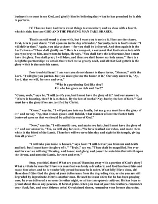 business is to trust in my God, and glorify him by believing that what he has promised he is able 
to perform. 
IV. Thus we have had three sweet things to remember; and we close with a fourth, 
which is this: here are GOD AD THE PRAYIG MA TAKE SHARES. 
That is an odd word to close with, but I want you to notice it. Here are the shares. 
First, here is your share: Call upon me in the day of trouble. Secondly, here is God's share: I 
will deliver thee. Again, you take a share —for you shall be delivered. And then again it is the 
Lord's turn—Thou shalt glorify me. Here is a compact, a covenant that God enters into with 
you who pray to him, and whom he helps. He says, You shall have the deliverance, but I must 
have the glory. You shall pray; I will bless, and then you shall honor my holy name. Here is a 
delightful partnership: we obtain that which we so greatly need, and all that God getteth is the 
glory which is due unto his name. 
Poor troubled heart! I am sure you do not demur to these terms, Sinners, saith the 
Lord, I will give you pardon, but you must give me the honor of it. Our only answer is, Ay, 
Lord, that we will, for ever and ever. 
Who is a pardoning God like thee? 
Or who has grace so rich and free? 
Come, souls, says he, I will justify you, but I must have the glory of it. And our answer is, 
Where is boasting, then? It is excluded. By the law of works? ay, but by the law of faith. God 
must have the glory if we are justified by Christ. 
Come, says he, I will put you into my family, but my grace must have the glory of 
it; and we say, Ay, that it shall, good Lord! Behold, what manner of love the Father hath 
bestowed upon us that we should be called the sons of God. 
ow, says he, I will sanctify you, and make you holy, but I must have the glory of 
it; and our answer is, Yes, we will sing for ever—'We have washed our robes, and made them 
white in the blood of the Lamb. Therefore will we serve him day and night in his temple, giving 
him all praise.' 
I will take you home to heaven, says God: I will deliver you from sin and death 
and hell; but I must have the glory of it. Truly, say we, Thou shalt be magnified. For ever 
and for ever we will sing 'Blessing, and honor, and glory, and power be unto him that sitteth upon 
the throne, and unto the Lamb, for ever and ever.' 
Stop, you thief, there! What are you at? Running away with a portion of God's glory? 
What a villain he must be! Here is a man that was lately a drunkard, and God has loved him and 
made him sober, and he is wonderfully proud because he is sober. What folly! Have done, sir! 
Have done! Give God the glory of your deliverance from the degrading vice, or else you are still 
degraded by ingratitude. Here is another man. He used to swear once; but he has been praying 
now; he even delivered a sermon the other night, or at least an open-air address. He has been as 
proud about this as any peacock. O bird of pride, when you look at your fine feathers, remember 
your black feet, and your hideous voice! O reclaimed sinner, remember your former character, 
 