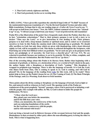 • 3. That God is utterly righteous and holy. 
• 4. That God graciously invites us to worship Him. 
8. BILL LOG, “I have given this exposition the colorful (I hope!) title of o Bull because of 
the (unintended) humorous translation of v. 9 in the Revised Standard Version and other older 
Bible translations. Perhaps that is why our reading stops at v. 8 after all. Verse 9 used to say, I 
will accept no bull from your house. ow, the RSV, without comment of course, has cleaned 
it up to say, I will not accept a bull from your house. I sort of preferred the old translation! 
Psalm 50 is a fine illustration of the point I have frequently made about the Psalms--that they are, 
in fact, orientation exhortations. That is, their primary purpose is not to tell a story or to 
declare Thus says the Lord, or to give instruction in wise dealing in life. Their primary 
purpose is to deal with a deep human emotion or spiritual need, and to exhort us to (re)orient 
ourselves to God. In this Psalm the emotion dealt with is thanksgiving or gratitude. We should 
offer sacrifices to God; but only those which are given with thanksgiving, with a heart directed 
rightly to God, will be acceptable to God. This theme is reflected throughout the Scriptures, with 
Paul being one of the best biblical writers on gratitude. So let each one give as he purposes in his 
heart, not grudgingly or of necessity; for God loves a cheerful giver (II Cor. 9:7). We are 
exhorted to gratitude because our tendency is not to be grateful. We like to whine, complain, and 
otherwise stress our victimization. But this Psalm won't let us go there. 
One of the arresting things about this Psalm is its literary form. Rather than beginning with a 
statement of gratitude, or distress, or a declaration of love, or a recital of God's deeds in the past, 
the author begins with a theophany--a description of God's coming. This theophany is 
wrapped in prophetic-type language. There is also the language of lawsuit. It is God the Lord, 
who shines forth from Zion, who is coming to speak to us. God is coming, and will God be 
pleased? Or, in the language of the reading from Luke for this week, will we be ready? Three 
points help us focus on the Psalm's lesson for us: (1) The Coming of God; (2) The Basic Principle 
of the Passage; and (3) a Warning. Each deserves brief mention. 
Three points about the divine coming or theophany are the language of lawsuit, God as light or 
fire, and natural world as witnesses to God's word. The opening words of the Psalm are 
reminiscent of the great prophetic lawsuit passages, where God is portrayed as initiating a suit 
with the people. One example will suffice. In Mic. 6, God is about to indict the people for 
faithlessness. We have: 
1 Hear what the Lord says: 
Rise, plead your case before the mountains, 
and let the hills hear your voice. 
2 Hear, you mountains, the controversy of the Lord, 
and you enduring foundations of the earth; 
for the Lord has a controversy with his people, 
and he will contend with Israel. 
God can bring a lawsuit (reeb in Hebrew) because of the covenant between God and the people. 
Disobedience to that covenant by either party allows the non-offending party to bring the other to 
book. This is what is happening here. 
 