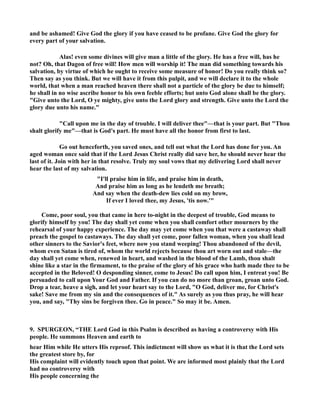 and be ashamed! Give God the glory if you have ceased to be profane. Give God the glory for 
every part of your salvation. 
Alas! even some divines will give man a little of the glory. He has a free will, has he 
not? Oh, that Dagon of free will! How men will worship it! The man did something towards his 
salvation, by virtue of which he ought to receive some measure of honor! Do you really think so? 
Then say as you think. But we will have it from this pulpit, and we will declare it to the whole 
world, that when a man reached heaven there shall not a particle of the glory be due to himself; 
he shall in no wise ascribe honor to his own feeble efforts; but unto God alone shall be the glory. 
Give unto the Lord, O ye mighty, give unto the Lord glory and strength. Give unto the Lord the 
glory due unto his name. 
Call upon me in the day of trouble. I will deliver thee—that is your part. But Thou 
shalt glorify me—that is God's part. He must have all the honor from first to last. 
Go out henceforth, you saved ones, and tell out what the Lord has done for you. An 
aged woman once said that if the Lord Jesus Christ really did save her, he should never hear the 
last of it. Join with her in that resolve. Truly my soul vows that my delivering Lord shall never 
hear the last of my salvation. 
I'll praise him in life, and praise him in death, 
And praise him as long as he lendeth me breath; 
And say when the death-dew lies cold on my brow, 
If ever I loved thee, my Jesus, 'tis now.' 
Come, poor soul, you that came in here to-night in the deepest of trouble, God means to 
glorify himself by you! The day shall yet come when you shall comfort other mourners by the 
rehearsal of your happy experience. The day may yet come when you that were a castaway shall 
preach the gospel to castaways. The day shall yet come, poor fallen woman, when you shall lead 
other sinners to the Savior's feet, where now you stand weeping! Thou abandoned of the devil, 
whom even Satan is tired of, whom the world rejects because thou art worn out and stale—the 
day shall yet come when, renewed in heart, and washed in the blood of the Lamb, thou shalt 
shine like a star in the firmament, to the praise of the glory of his grace who hath made thee to be 
accepted in the Beloved! O desponding sinner, come to Jesus! Do call upon him, I entreat you! Be 
persuaded to call upon Your God and Father. If you can do no more than groan, groan unto God. 
Drop a tear, heave a sigh, and let your heart say to the Lord, O God, deliver me, for Christ's 
sake! Save me from my sin and the consequences of it. As surely as you thus pray, he will hear 
you, and say, Thy sins be forgiven thee. Go in peace. So may it be. Amen. 
9. SPURGEO, “THE Lord God in this Psalm is described as having a controversy with His 
people. He summons Heaven and earth to 
hear Him while He utters His reproof. This indictment will show us what it is that the Lord sets 
the greatest store by, for 
His complaint will evidently touch upon that point. We are informed most plainly that the Lord 
had no controversy with 
His people concerning the 
 