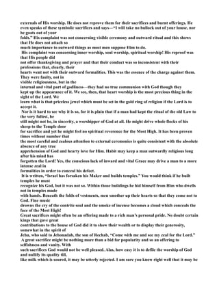 externals of His worship. He does not reprove them for their sacrifices and burnt offerings. He 
even speaks of these symbolic sacrifices and says—“I will take no bullock out of your house, nor 
he goats out of your 
folds.” His complaint was not concerning visible ceremony and outward ritual and this shows 
that He does not attach so 
much importance to outward things as most men suppose Him to do. 
His complaint was concerning inner worship, soul worship, spiritual worship! His reproof was 
that His people did 
not offer thanksgiving and prayer and that their conduct was so inconsistent with their 
professions that, clearly, their 
hearts went not with their outward formalities. This was the essence of the charge against them. 
They were faulty, not in 
visible religiousness, but in the 
internal and vital part of godliness—they had no true communion with God though they 
kept up the appearance of it. We see, then, that heart worship is the most precious thing in the 
sight of the Lord. We 
learn what is that priceless jewel which must be set in the gold ring of religion if the Lord is to 
accept it. 
or is it hard to see why it is so, for it is plain that if a man had kept the ritual of the old Law to 
the very fullest, he 
still might not be, in sincerity, a worshipper of God at all. He might drive whole flocks of his 
sheep to the Temple door 
for sacrifice and yet he might feel no spiritual reverence for the Most High. It has been proven 
times without number that 
the most careful and zealous attention to external ceremonies is quite consistent with the absolute 
absence of any true 
apprehension of God and hearty love for Him. Habit may keep a man outwardly religious long 
after his mind has 
forgotten the Lord! Yes, the conscious lack of inward and vital Grace may drive a man to a more 
intense zeal in 
formalities in order to conceal his defect. 
It is written, “Israel has forsaken his Maker and builds temples.” You would think if he built 
temples he must 
recognize his God, but it was not so. Within those buildings he hid himself from Him who dwells 
not in temples made 
with hands. Beneath the folds of vestments, men smother up their hearts so that they come not to 
God. Fine music 
drowns the cry of the contrite soul and the smoke of incense becomes a cloud which conceals the 
face of the Most High! 
Great sacrifices might often be an offering made to a rich man’s personal pride. o doubt certain 
kings that gave great 
contributions to the house of God did it to show their wealth or to display their generosity, 
somewhat in the spirit of 
Jehu, who said to Jehonadab, the son of Rechab, “Come with me and see my zeal for the Lord.” 
A great sacrifice might be nothing more than a bid for popularity and so an offering to 
selfishness and vanity. With 
such sacrifices God would not be well pleased. Alas, how easy it is to defile the worship of God 
and nullify its quality till, 
like milk which is soured, it may be utterly rejected. I am sure you know right well that it may be 
 