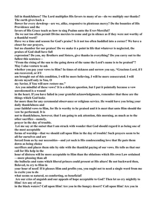 fail in thankfulness? The Lord multiplies His favors to many of us—do we multiply our thanks? 
The earth gives back a 
flower for every dewdrop—are we, alike, responsive to plenteous mercy? Do the bounties of His 
Providence and the 
favors of His Grace teach us how to sing Psalms unto the Ever-Merciful? 
Do we not too often permit Divine mercies to come and go in silence as if they were not worthy of 
a thankful word? 
Have we a time and season for God’s praise? Is it not too often huddled into a corner? We have a 
closet for our prayers, 
but no chamber for our praises! Do we make it a point in life that whatever is neglected, the 
praises of God shall have full 
expression? Do you, my Brothers and Sisters, give thanks in everything? Do you carry out to the 
fullest this sentence— 
“From the rising of the sun to the going down of the same the Lord’s name is to be praised”? 
May I also venture to ask 
whether you pay your vows to Him? In times of sickness and sorrow you say, “Gracious Lord, if I 
am recovered, or if I 
am brought out of this condition, I will be more believing, I will be more consecrated. I will 
devote myself only to You, O 
my Savior, if You will now restore me.” 
Are you mindful of these vows? It is a delicate question, but I put it pointedly because a vow 
unredeemed is a wound 
in the heart. If you have failed in your grateful acknowledgments, remember that these are the 
things which God looks 
for more than for any ceremonial observance or religious service. He would have you bring your 
daily thankfulness and 
your faithful vows to Him, for He is worthy to be praised and it is meet that unto Him should the 
vow be performed. It is 
not to thankfulness, however, that I am going to ask attention, this morning, as much as to the 
other sacrifice—namely, 
prayer in the day of trouble. 
Let me say at the outset that I am struck with wonder that God should regard it as being one of 
the most acceptable 
forms of worship—that we should call upon Him in the day of trouble! Such prayers seem to be 
all for ourselves and are 
forced from us by our necessities—and yet such is His condescending love that He puts them 
down as being choice 
sacrifices and places them side by side with the thankful paying of our vows. He tells us that our 
call for His help in the 
hour of distress will be more acceptable to Him than the oblations which His own Law ordained 
—more pleasing than all 
the bullocks and rams which liberal princes could present at His altars! Be not backward then, 
Beloved, to cry to Him in 
your hour of need! If it pleases Him and profits you, you ought not to need a single word from me 
to excite you to do 
what seems so natural, so comforting, so beneficial! 
Are our cries of anguish and our appeals of hope acceptable to God? Then let us cry mightily to 
Him! Are any of you 
in the black waters? Call upon Him! Are you in the hungry desert? Call upon Him! Are you in 
 