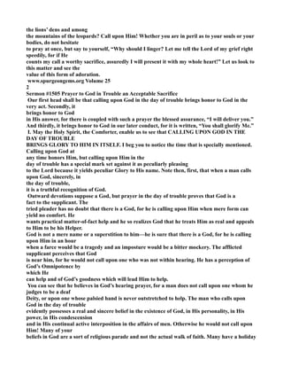 the lions’ dens and among 
the mountains of the leopards? Call upon Him! Whether you are in peril as to your souls or your 
bodies, do not hesitate 
to pray at once, but say to yourself, “Why should I linger? Let me tell the Lord of my grief right 
speedily, for if He 
counts my call a worthy sacrifice, assuredly I will present it with my whole heart!” Let us look to 
this matter and see the 
value of this form of adoration. 
www.spurgeongems.org Volume 25 
2 
Sermon #1505 Prayer to God in Trouble an Acceptable Sacrifice 
Our first head shall be that calling upon God in the day of trouble brings honor to God in the 
very act. Secondly, it 
brings honor to God 
in His answer, for there is coupled with such a prayer the blessed assurance, “I will deliver you.” 
And thirdly, it brings honor to God in our later conduct, for it is written, “You shall glorify Me.” 
I. May the Holy Spirit, the Comforter, enable us to see that CALLIG UPO GOD I THE 
DAY OF TROUBLE 
BRIGS GLORY TO HIM I ITSELF. I beg you to notice the time that is specially mentioned. 
Calling upon God at 
any time honors Him, but calling upon Him in the 
day of trouble has a special mark set against it as peculiarly pleasing 
to the Lord because it yields peculiar Glory to His name. ote then, first, that when a man calls 
upon God, sincerely, in 
the day of trouble, 
it is a truthful recognition of God. 
Outward devotions suppose a God, but prayer in the day of trouble proves that God is a 
fact to the supplicant. The 
tried pleader has no doubt that there is a God, for he is calling upon Him when mere form can 
yield no comfort. He 
wants practical matter-of-fact help and he so realizes God that he treats Him as real and appeals 
to Him to be his Helper. 
God is not a mere name or a superstition to him—he is sure that there is a God, for he is calling 
upon Him in an hour 
when a farce would be a tragedy and an imposture would be a bitter mockery. The afflicted 
supplicant perceives that God 
is near him, for he would not call upon one who was not within hearing. He has a perception of 
God’s Omnipotence by 
which He 
can help and of God’s goodness which will lead Him to help. 
You can see that he believes in God’s hearing prayer, for a man does not call upon one whom he 
judges to be a deaf 
Deity, or upon one whose palsied hand is never outstretched to help. The man who calls upon 
God in the day of trouble 
evidently possesses a real and sincere belief in the existence of God, in His personality, in His 
power, in His condescension 
and in His continual active interposition in the affairs of men. Otherwise he would not call upon 
Him! Many of your 
beliefs in God are a sort of religious parade and not the actual walk of faith. Many have a holiday 
 