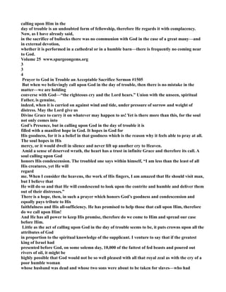 calling upon Him in the 
day of trouble is an undoubted form of fellowship, therefore He regards it with complacency. 
ow, as I have already said, 
in the sacrifice of bullocks there was no communion with God in the case of a great many—and 
in external devotion, 
whether it is performed in a cathedral or in a humble barn—there is frequently no coming near 
to God. 
Volume 25 www.spurgeongems.org 
3 
3 
4 
Prayer to God in Trouble an Acceptable Sacrifice Sermon #1505 
But when we believingly call upon God in the day of trouble, then there is no mistake in the 
matter—we are holding 
converse with God—“the righteous cry and the Lord hears.” Union with the unseen, spiritual 
Father, is genuine, 
indeed, when it is carried on against wind and tide, under pressure of sorrow and weight of 
distress. May the Lord give us 
Divine Grace to carry it on whatever may happen to us! Yet is there more than this, for the soul 
not only comes into 
God’s Presence, but in calling upon God in the day of trouble it is 
filled with a manifest hope in God. It hopes in God for 
His goodness, for it is a belief in that goodness which is the reason why it feels able to pray at all. 
The soul hopes in His 
mercy, or it would dwell in silence and never lift up another cry to Heaven. 
Amid a sense of deserved wrath, the heart has a trust in infinite Grace and therefore its call. A 
soul calling upon God 
honors His condescension. The troubled one says within himself, “I am less than the least of all 
His creatures, yet He will 
regard 
me. When I consider the heavens, the work of His fingers, I am amazed that He should visit man, 
but I believe that 
He will do so and that He will condescend to look upon the contrite and humble and deliver them 
out of their distresses.” 
There is a hope, then, in such a prayer which honors God’s goodness and condescension and 
equally pays tribute to His 
faithfulness and His all-sufficiency. He has promised to help those that call upon Him, therefore 
do we call upon Him! 
And He has all power to keep His promise, therefore do we come to Him and spread our case 
before Him. 
Little as the act of calling upon God in the day of trouble seems to be, it puts crowns upon all the 
attributes of God 
in proportion to the spiritual knowledge of the supplicant. I venture to say that if the greatest 
king of Israel had 
presented before God, on some solemn day, 10,000 of the fattest of fed beasts and poured out 
rivers of oil, it might be 
highly possible that God would not be so well pleased with all that royal zeal as with the cry of a 
poor humble woman 
whose husband was dead and whose two sons were about to be taken for slaves—who had 
 