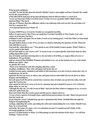 What grand confidence 
was this! To risk his life upon his friend’s fidelity! Such a man might well have friends! He would 
not let the accused know 
of the libel till he had proved beyond all disputes that he did not believe a word of it! 
Is not our heavenly Father in Christ Jesus worthy of even a grander faith? Shall I always 
mistrust Him? The devil 
tells me, O Master, that this affliction which I am suffering will work me ill. I do not believe it! 
ot for a moment do I 
www.spurgeongems.org Volume 25 
4 
Sermon #1505 Prayer to God in Trouble an Acceptable Sacrifice 
believe it and to prove that I have no suspicion, I accept it joyfully at Your hands. I joy and 
rejoice in it because You have 
ordained it and I call upon You to make it work to my lasting good. I will take bitter at Your hand 
as well as sweet and 
the gall shall be honey to me! If we act thus we shall be imitating the patience of Job. When his 
wife told him to curse 
God and die, what did he say? “You speak as one of the foolish women speaks. What? Shall we 
receive good at the hand 
of God and shall we not receive evil?” It seems to me we cannot glorify God better than by thus 
calling upon Him in the 
day of trouble and thus showing that we do not believe ill of Him, or suspect Him of error or 
unkindness. We go further 
and are assured that Infallible Wisdom and Infinite Love are at the bottom of every trial which 
afflicts our spirit—thus 
we glorify the Lord. 
There is in connection with this clinging affection a most 
steadfast confidence. They who call upon God in the day of 
trouble become quiet, unshaken and abide in full assurance as to the Lord on whom they rely. O 
troubled one, do not be 
agitated! Do not run away to others, but call upon God in calm faith! Do not sit down in silent 
despair and fretfulness, 
but call upon God! Do not be soured into a morose state of mind, nor go into the sulks, but call 
upon the Lord as one 
who cannot be driven to curse or to be in a passion, but gives himself to prayer. It is a blessed 
thing when we can say, 
“Though He slay me, yet will I trust in Him” and can feel that whatever happens to us, we never 
will start aside from our 
firm conviction that the Lord is good and His mercy endures forever. 
It was a brave speech of Zwingli when, amid furious persecutions, he said, “Had I not perceived 
that the Lord was 
preserving the vessel, I should long ago have abandoned the helm. I behold Him through the 
tempest strengthening the 
cordage, adjusting the yards, spreading the sails and commanding the very winds. Should I not, 
then, be a coward and 
unworthy the name of a man, were I to abandon my post? I commit myself wholly to His 
sovereign goodness. Let Him 
govern. Let Him hasten or delay. Let Him plunge us into the bottom of the abyss—we will fear 
nothing.” Those are the 
 