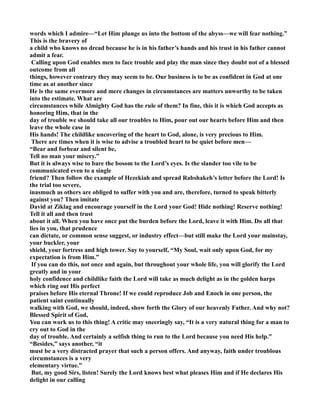 words which I admire—“Let Him plunge us into the bottom of the abyss—we will fear nothing.” 
This is the bravery of 
a child who knows no dread because he is in his father’s hands and his trust in his father cannot 
admit a fear. 
Calling upon God enables men to face trouble and play the man since they doubt not of a blessed 
outcome from all 
things, however contrary they may seem to be. Our business is to be as confident in God at one 
time as at another since 
He is the same evermore and mere changes in circumstances are matters unworthy to be taken 
into the estimate. What are 
circumstances while Almighty God has the rule of them? In fine, this it is which God accepts as 
honoring Him, that in the 
day of trouble we should take all our troubles to Him, pour out our hearts before Him and then 
leave the whole case in 
His hands! The childlike uncovering of the heart to God, alone, is very precious to Him. 
There are times when it is wise to advise a troubled heart to be quiet before men— 
“Bear and forbear and silent be, 
Tell no man your misery.” 
But it is always wise to bare the bosom to the Lord’s eyes. Is the slander too vile to be 
communicated even to a single 
friend? Then follow the example of Hezekiah and spread Rabshakeh’s letter before the Lord! Is 
the trial too severe, 
inasmuch as others are obliged to suffer with you and are, therefore, turned to speak bitterly 
against you? Then imitate 
David at Ziklag and encourage yourself in the Lord your God! Hide nothing! Reserve nothing! 
Tell it all and then trust 
about it all. When you have once put the burden before the Lord, leave it with Him. Do all that 
lies in you, that prudence 
can dictate, or common sense suggest, or industry effect—but still make the Lord your mainstay, 
your buckler, your 
shield, your fortress and high tower. Say to yourself, “My Soul, wait only upon God, for my 
expectation is from Him.” 
If you can do this, not once and again, but throughout your whole life, you will glorify the Lord 
greatly and in your 
holy confidence and childlike faith the Lord will take as much delight as in the golden harps 
which ring out His perfect 
praises before His eternal Throne! If we could reproduce Job and Enoch in one person, the 
patient saint continually 
walking with God, we should, indeed, show forth the Glory of our heavenly Father. And why not? 
Blessed Spirit of God, 
You can work us to this thing! A critic may sneeringly say, “It is a very natural thing for a man to 
cry out to God in the 
day of trouble. And certainly a selfish thing to run to the Lord because you need His help.” 
“Besides,” says another, “it 
must be a very distracted prayer that such a person offers. And anyway, faith under troublous 
circumstances is a very 
elementary virtue.” 
But, my good Sirs, listen! Surely the Lord knows best what pleases Him and if He declares His 
delight in our calling 
 