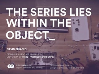 THE SERIES LIES
WITHIN THE
OBJECT
systemsanddesign
beyond processes and thinking
DAVID BIHANIC
DESIGNER. ASSOCIATE PROFESSOR
UNIVERSITY OF PARIS I PANTHEON-SORBONNE
DS 6th International Forum of
Design as a Process – 22-24/06/2015
 