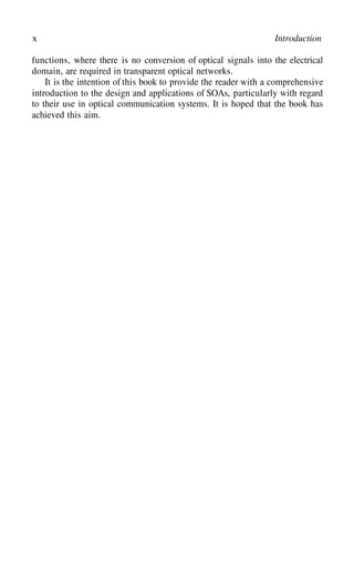 x Introduction
functions, where there is no conversion of optical signals into the electrical
domain, are required in transparent optical networks.
It is the intention of this book to provide the reader with a comprehensive
introduction to the design and applications of SOAs, particularly with regard
to their use in optical communication systems. It is hoped that the book has
achieved this aim.
 