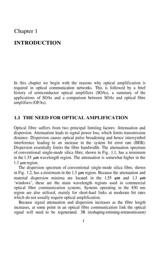 1.3
Chapter 1
INTRODUCTION
In this chapter we begin with the reasons why optical amplification is
required in optical communication networks. This is followed by a brief
history of semiconductor optical amplifiers (SOAs), a summary of the
applications of SOAs and a comparison between SOAs and optical fibre
amplifiers (OFAs).
1.1 THE NEED FOR OPTICAL AMPLIFICATION
Optical fibre suffers from two principal limiting factors: Attenuation and
dispersion. Attenuation leads to signal power loss, which limits transmission
distance. Dispersion causes optical pulse broadening and hence intersymbol
interference leading to an increase in the system bit error rate (BER).
Dispersion essentially limits the fibre bandwidth. The attenuation spectrum
of conventional single-mode silica fibre, shown in Fig. 1.1, has a minimum
in the 1.55 wavelength region. The attenuation is somewhat higher in the
region.
The dispersion spectrum of conventional single-mode silica fibre, shown
in Fig. 1.2, has a minimum in the 1.3 region. Because the attenuation and
material dispersion minima are located in the 1.55 and 1.3
‘windows’, these are the main wavelength regions used in commercial
optical fibre communication systems. Systems operating in the 830 nm
region are also utilised, mainly for short-haul links at moderate bit rates
which do not usually require optical amplification.
Because signal attenuation and dispersion increases as the fibre length
increases, at some point in an optical fibre communication link the optical
signal will need to be regenerated. 3R (reshaping-retiming-retransmission)
1
 