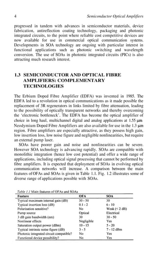 4 Semiconductor Optical Amplifiers
progressed in tandem with advances in semiconductor materials, device
fabrication, antireflection coating technology, packaging and photonic
integrated circuits, to the point where reliable cost competitive devices are
now available for use in commercial optical communication systems.
Developments in SOA technology are ongoing with particular interest in
functional applications such as photonic switching and wavelength
conversion. The use of SOAs in photonic integrated circuits (PICs) is also
attracting much research interest.
1.3 SEMICONDUCTOR AND OPTICAL FIBRE
AMPLIFIERS: COMPLEMENTARY
TECHNOLOGIES
The Erbium Doped Fibre Amplifier (EDFA) was invented in 1985. The
EDFA led to a revolution in optical communications as it made possible the
replacement of 3R regenerators in links limited by fibre attenuation, leading
to the possibility of optically transparent networks and thereby overcoming
the ‘electronic bottleneck’. The EDFA has become the optical amplifier of
choice in long haul, multichannel digital and analog applications at 1.55
Neodymium Doped Fibre Amplifiers are also available for use in the 1.3
region. Fibre amplifiers are especially attractive, as they possess high gain,
low insertion loss, low noise figure and negligible nonlinearities, but require
an external pump laser.
SOAs have poorer gain and noise and nonlinearities can be severe.
However SOA technology is advancing rapidly. SOAs are compatible with
monolithic integration (hence low cost potential) and offer a wide range of
applications, including optical signal processing that cannot be performed by
fibre amplifiers. It is expected that deployment of SOAs in evolving optical
communication networks will increase. A comparison between the main
features ofOFAs and SOAs is given in Table 1.1. Fig. 1.2 illustrates some of
diverse range of applications possible with SOAs.
 