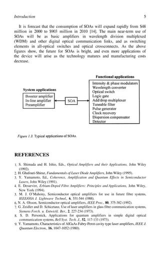 5
Introduction
It is forecast that the consumption of SOAs will expand rapidly from $48
million in 2000 to $903 million in 2010 [14]. The main near-term use of
SOAs will be as basic amplifiers in wavelength division multiplexed
(WDM) and other digital optical communication links, and as switching
elements in all-optical switches and optical crossconnects. As the above
figures show, the future for SOAs is bright, and even more applications of
the device will arise as the technology matures and manufacturing costs
decrease.
REFERENCES
1. S. Shimada and H. Ishio, Eds., Optical Amplifiers and their Applications, John Wiley
(1992).
2. H. Ghafouri-Shiraz, Fundamentals of Laser Diode Amplifiers, John Wiley (1995).
3. Y. Yamamoto, Ed., Coherence, Amplification and Quantum Effects in Semiconductor
Lasers, John Wiley (1991).
4. E. Desurvire, Erbium-Doped Fibre Amplifiers: Principles and Applications, John Wiley,
New York (1994).
5. M. J. O’Mahony, Semiconductor optical amplifiers for use in future fibre systems,
IEEE/OSA J. Lightwave Technol., 6, 531-544 (1988).
6. N. A. Olsson, Semiconductor optical amplifiers, IEEE Proc., 80, 375-382 (1992).
7. G. Zeidler and D. Schicetanz, Use of laser amplifiers in glass fibre communication systems,
Siemens Forch. u. Entwickl. Ber., 2, 227-234 (1973).
8. S. D. Personick, Applications for quantum amplifiers in simple digital optical
communication systems, Bell Syst. Tech. J., 52, 117-133 (1973).
9. Y. Yamamoto, Characteristics of AlGaAs Fabry-Perot cavity type laser amplifiers, IEEE J.
Quantum Electron., 16, 1047-1052 (1980).
 