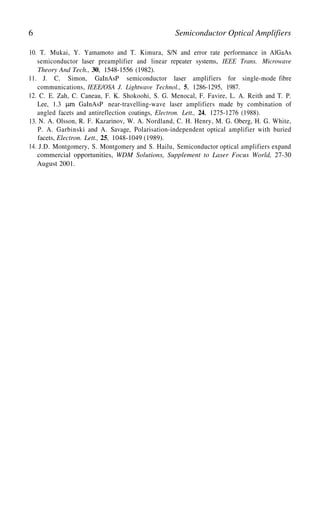 6 Semiconductor Optical Amplifiers
10. T. Mukai, Y. Yamamoto and T. Kimura, S/N and error rate performance in AlGaAs
semiconductor laser preamplifier and linear repeater systems, IEEE Trans. Microwave
Theory And Tech., 30, 1548-1556 (1982).
11. J. C. Simon, GaInAsP semiconductor laser amplifiers for single-mode fibre
communications, IEEE/OSA J. Lightwave Technol., 5, 1286-1295, 1987.
12. C. E. Zah, C. Caneau, F. K. Shokoohi, S. G. Menocal, F. Favire, L. A. Reith and T. P.
Lee, 1.3 GaInAsP near-travelling-wave laser amplifiers made by combination of
angled facets and antireflection coatings, Electron. Lett., 24, 1275-1276 (1988).
13. N. A. Olsson, R. F. Kazarinov, W. A. Nordland, C. H. Henry, M. G. Oberg, H. G. White,
P. A. Garbinski and A. Savage, Polarisation-independent optical amplifier with buried
facets, Electron. Lett., 25, 1048-1049 (1989).
14. J.D. Montgomery, S. Montgomery and S. Hailu, Semiconductor optical amplifiers expand
commercial opportunities, WDM Solutions, Supplement to Laser Focus World, 27-30
August 2001.
 
