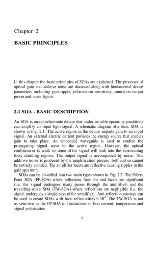 Chapter 2
BASIC PRINCIPLES
In this chapter the basic principles of SOAs are explained. The processes of
optical gain and additive noise are discussed along with fundamental device
parameters including gain ripple, polarisation sensitivity, saturation output
power and noise figure.
2.1 SOA - BASIC DESCRIPTION
An SOA is an optoelectronic device that under suitable operating conditions
can amplify an input light signal. A schematic diagram of a basic SOA is
shown in Fig. 2.1. The active region in the device imparts gain to an input
signal. An external electric current provides the energy source that enables
gain to take place. An embedded waveguide is used to confine the
propagating signal wave to the active region. However, the optical
confinement is weak so some of the signal will leak into the surrounding
lossy cladding regions. The output signal is accompanied by noise. This
additive noise is produced by the amplification process itself and so cannot
be entirely avoided. The amplifier facets are reflective causing ripples in the
gain spectrum.
SOAs can be classified into two main types shown in Fig. 2.2: The Fabry-
Perot SOA (FP-SOA) where reflections from the end facets are significant
(i.e. the signal undergoes many passes through the amplifier) and the
travelling-wave SOA (TW-SOA) where reflections are negligible (i.e. the
signal undergoes a single-pass of the amplifier). Anti-reflection coatings can
be used to create SOAs with facet reflectivities The TW-SOA is not
as sensitive as the FP-SOA to fluctuations in bias current, temperature and
signal polarisation.
7
 