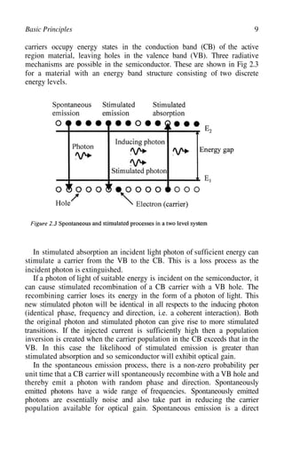 9
Basic Principles
carriers occupy energy states in the conduction band (CB) of the active
region material, leaving holes in the valence band (VB). Three radiative
mechanisms are possible in the semiconductor. These are shown in Fig 2.3
for a material with an energy band structure consisting of two discrete
energy levels.
In stimulated absorption an incident light photon of sufficient energy can
stimulate a carrier from the VB to the CB. This is a loss process as the
incident photon is extinguished.
If a photon of light of suitable energy is incident on the semiconductor, it
can cause stimulated recombination of a CB carrier with a VB hole. The
recombining carrier loses its energy in the form of a photon of light. This
new stimulated photon will be identical in all respects to the inducing photon
(identical phase, frequency and direction, i.e. a coherent interaction). Both
the original photon and stimulated photon can give rise to more stimulated
transitions. If the injected current is sufficiently high then a population
inversion is created when the carrier population in the CB exceeds that in the
VB. In this case the likelihood of stimulated emission is greater than
stimulated absorption and so semiconductor will exhibit optical gain.
In the spontaneous emission process, there is a non-zero probability per
unit time that a CB carrier will spontaneously recombine with a VB hole and
thereby emit a photon with random phase and direction. Spontaneously
emitted photons have a wide range of frequencies. Spontaneously emitted
photons are essentially noise and also take part in reducing the carrier
population available for optical gain. Spontaneous emission is a direct
 