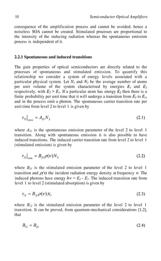 10 Semiconductor Optical Amplifiers
consequence of the amplification process and cannot be avoided; hence a
noiseless SOA cannot be created. Stimulated processes are proportional to
the intensity of the inducing radiation whereas the spontaneous emission
process is independent of it.
2.2.1 Spontaneous and induced transitions
The gain properties of optical semiconductors are directly related to the
processes of spontaneous and stimulated emission. To quantify this
relationship we consider a system of energy levels associated with a
particular physical system. Let and
per unit volume of the system characterised
be the average number of atoms
by energies and
respectively, with If a particular atom has energy then there is a
finite probability per unit time that it will undergo a transition from to
and in the process emit a photon. The spontaneous carrier transition rate per
unit time from level 2 to level 1 is given by
where is the spontaneous emission parameter of the level 2 to level 1
transition. Along with spontaneous emission it is also possible to have
induced transitions. The induced carrier transition rate from level 2 to level 1
(stimulated emission) is given by
where is the stimulated emission parameter of the level 2 to level 1
transition and the incident radiation energy density at frequency The
induced photons have energy The induced transition rate from
level 1 to level 2 (stimulated absorption) is given by
where is the stimulated emission parameter of the level 2 to level 1
transition. It can be proved, from quantum-mechanical considerations [1,2],
that
 