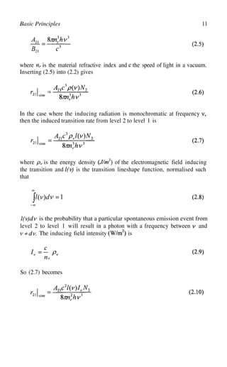 11
Basic Principles
where is the material refractive index and the speed of light in a vacuum.
Inserting (2.5) into (2.2) gives
In the case where the inducing radiation is monochromatic at frequency
then the induced transition rate from level 2 to level 1 is
where is the energy density of the electromagnetic field inducing
the transition and is the transition lineshape function, normalised such
that
is the probability that a particular spontaneous emission event from
is
level 2 to level 1 will result in a photon with a frequency between and
The inducing field intensity
So (2.7) becomes
 