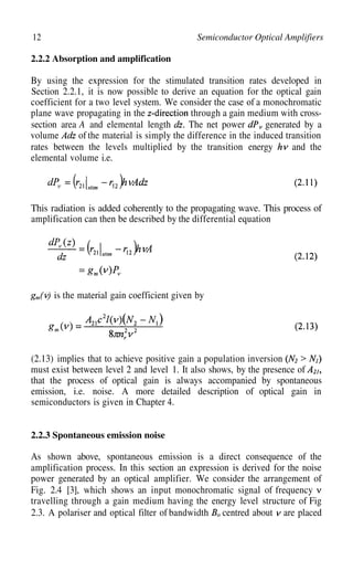 12 Semiconductor Optical Amplifiers
2.2.2 Absorption and amplification
By using the expression for the stimulated transition rates developed in
Section 2.2.1, it is now possible to derive an equation for the optical gain
coefficient for a two level system. We consider the case of a monochromatic
plane wave propagating in the through a gain medium with cross-
section area A and elemental length The net power generated by a
volume of the material is simply the difference in the induced transition
rates between the levels multiplied by the transition energy and the
elemental volume i.e.
This radiation is added coherently to the propagating wave. This process of
amplification can then be described by the differential equation
is the material gain coefficient given by
(2.13) implies that to achieve positive gain a population inversion
must exist between level 2 and level 1. It also shows, by the presence of
that the process of optical gain is always accompanied by spontaneous
emission, i.e. noise. A more detailed description of optical gain in
semiconductors is given in Chapter 4.
2.2.3 Spontaneous emission noise
As shown above, spontaneous emission is a direct consequence of the
amplification process. In this section an expression is derived for the noise
power generated by an optical amplifier. We consider the arrangement of
Fig. 2.4 [3], which shows an input monochromatic signal of frequency
travelling through a gain medium having the energy level structure of Fig
2.3. A polariser and optical filter of bandwidth centred about are placed
 