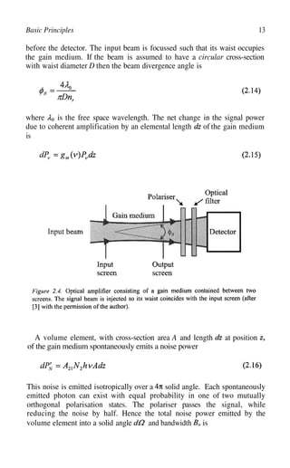 13
Basic Principles
before the detector. The input beam is focussed such that its waist occupies
the gain medium. If the beam is assumed to have a circular cross-section
with waist diameter D then the beam divergence angle is
where is the free space wavelength. The net change in the signal power
due to coherent amplification by an elemental length of the gain medium
is
A volume element, with cross-section area A and length at position
of the gain medium spontaneously emits a noise power
This noise is emitted isotropically over a solid angle. Each spontaneously
emitted photon can exist with equal probability in one of two mutually
orthogonal polarisation states. The polariser passes the signal, while
reducing the noise by half. Hence the total noise power emitted by the
volume element into a solid angle and bandwidth is
 