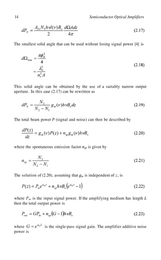 14 Semiconductor Optical Amplifiers
The smallest solid angle that can be used without losing signal power [4] is
This solid angle can be obtained by the use of a suitably narrow output
aperture. In this case (2.17) can be rewritten as
The total beam power P (signal and noise) can then be described by
where the spontaneous emission factor is given by
z
The solution of (2.20), assuming that is independent of , is
where is the input signal power. If the amplifying medium has length L
then the total output power is
where is the single-pass signal gain. The amplifier additive noise
power is
 