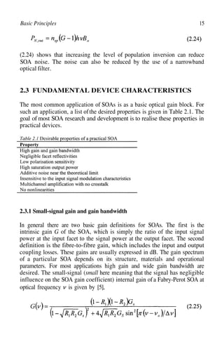 15
Basic Principles
(2.24) shows that increasing the level of population inversion can reduce
SOA noise. The noise can also be reduced by the use of a narrowband
optical filter.
2.3 FUNDAMENTAL DEVICE CHARACTERISTICS
The most common application of SOAs is as a basic optical gain block. For
such an application, a list ofthe desired properties is given in Table 2.1. The
goal of most SOA research and development is to realise these properties in
practical devices.
2.3.1 Small-signal gain and gain bandwidth
In general there are two basic gain definitions for SOAs. The first is the
intrinsic gain G of the SOA, which is simply the ratio of the input signal
power at the input facet to the signal power at the output facet. The second
definition is the fibre-to-fibre gain, which includes the input and output
coupling losses. These gains are usually expressed in dB. The gain spectrum
of a particular SOA depends on its structure, materials and operational
parameters. For most applications high gain and wide gain bandwidth are
desired. The small-signal (small here meaning that the signal has negligible
influence on the SOA gain coefficient) internal gain ofa Fabry-Perot SOA at
optical frequency is given by [5],
 
