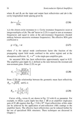 16 Semiconductor Optical Amplifiers
where and are the input and output facet reflectivities and is the
cavity longitudinal mode spacing given by
. Cavity resonance frequencies occur at
integermultiples of
is the closest cavity resonance to
The factor in (2.25) is equal to zero at resonance
frequencies and equal to unity at the anti-resonance frequencies (located
midway between successive resonance frequencies). The effective SOA gain
coefficient is
where is the optical mode confinement factor (the fraction of the
propagating signal field mode confined to the active region) and the
absorption coefficient. is the single-pass amplifier gain.
An uncoated SOA has facet reflectivities approximately equal to 0.32.
The amplifier gain ripple is defined as the ratio between the resonant and
non-resonant gains. From (2.25) we get
From (2.28) the relationship between the geometric mean facet reflectivity
and is
Curves of versus are shown in Fig. 2.5 with as parameter. For
example, to obtain a gain ripple less than 1 dB at an amplifier single-pass
gain of 25 dB requires that Facet reflectivities of this order
can be achieved by the application of anti-reflection (AR) coatings to the
amplifier facets. The effective facet reflectivities can be reduced further by
the use of specialised SOA structures. These techniques are discussed in
Chapter 3.
 