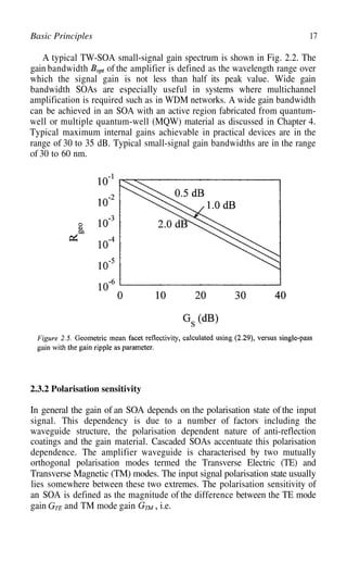 17
Basic Principles
A typical TW-SOA small-signal gain spectrum is shown in Fig. 2.2. The
gain bandwidth of the amplifier is defined as the wavelength range over
which the signal gain is not less than half its peak value. Wide gain
bandwidth SOAs are especially useful in systems where multichannel
amplification is required such as in WDM networks. A wide gain bandwidth
can be achieved in an SOA with an active region fabricated from quantum-
well or multiple quantum-well (MQW) material as discussed in Chapter 4.
Typical maximum internal gains achievable in practical devices are in the
range of 30 to 35 dB. Typical small-signal gain bandwidths are in the range
of 30 to 60 nm.
2.3.2 Polarisation sensitivity
In general the gain of an SOA depends on the polarisation state of the input
signal. This dependency is due to a number of factors including the
waveguide structure, the polarisation dependent nature of anti-reflection
coatings and the gain material. Cascaded SOAs accentuate this polarisation
dependence. The amplifier waveguide is characterised by two mutually
orthogonal polarisation modes termed the Transverse Electric (TE) and
Transverse Magnetic (TM) modes. The input signal polarisation state usually
lies somewhere between these two extremes. The polarisation sensitivity of
an SOA is defined as the magnitude of the difference between the TE mode
gain and TM mode gain i.e.
 