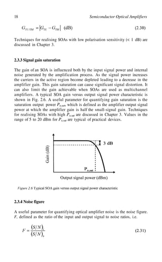 18 Semiconductor Optical Amplifiers
Techniques for realising SOAs with low polarisation sensitivity (< 1 dB) are
discussed in Chapter 3.
2.3.3 Signal gain saturation
The gain of an SOA is influenced both by the input signal power and internal
noise generated by the amplification process. As the signal power increases
the carriers in the active region become depleted leading to a decrease in the
amplifier gain. This gain saturation can cause significant signal distortion. It
can also limit the gain achievable when SOAs are used as multichannel
amplifiers. A typical SOA gain versus output signal power characteristic is
saturation output power
shown in Fig. 2.6. A useful parameter for quantifying gain saturation is the
which is defined as the amplifier output signal
power at which the amplifier gain is half the small-signal gain. Techniques
for realising SOAs with high are discussed in Chapter 3. Values in the
range of 5 to 20 dBm for are typical of practical devices.
2.3.4 Noise figure
A useful parameter for quantifying optical amplifier noise is the noise figure.
F, defined as the ratio of the input and output signal to noise ratios, i.e.
 